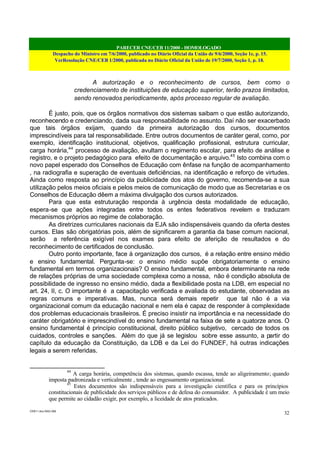 PARECER CNE/CEB 11/2000 - HOMOLOGADO
Despacho do Ministro em 7/6/2000, publicado no Diário Oficial da União de 9/6/2000, Seção 1e, p. 15.
VerResolução CNE/CEB 1/2000, publicada no Diário Oficial da União de 19/7/2000, Seção 1, p. 18.
CEB11.doc /SAO 006
32
A autorização e o reconhecimento de cursos, bem como o
credenciamento de instituições de educação superior, terão prazos limitados,
sendo renovados periodicamente, após processo regular de avaliação.
É justo, pois, que os órgãos normativos dos sistemas saibam o que estão autorizando,
reconhecendo e credenciando, dada sua responsabilidade no assunto. Daí não ser exacerbado
que tais órgãos exijam, quando da primeira autorização dos cursos, documentos
imprescindíveis para tal responsabilidade. Entre outros documentos de caráter geral, como, por
exemplo, identificação institucional, objetivos, qualificação profissional, estrutura curricular,
carga horária,44
processo de avaliação, avultam o regimento escolar, para efeito de análise e
registro, e o projeto pedagógico para efeito de documentação e arquivo.45
Isto combina com o
novo papel esperado dos Conselhos de Educação com ênfase na função de acompanhamento
, na radiografia e superação de eventuais deficiências, na identificação e reforço de virtudes.
Ainda como resposta ao princípio da publicidade dos atos do governo, recomenda-se a sua
utilização pelos meios oficiais e pelos meios de comunicação de modo que as Secretarias e os
Conselhos de Educação dêem a máxima divulgação dos cursos autorizados.
Para que esta estruturação responda à urgência desta modalidade de educação,
espera-se que ações integradas entre todos os entes federativos revelem e traduzam
mecanismos próprios ao regime de colaboração.
As diretrizes curriculares nacionais da EJA são indispensáveis quando da oferta destes
cursos. Elas são obrigatórias pois, além de significarem a garantia da base comum nacional,
serão a referência exigível nos exames para efeito de aferição de resultados e do
reconhecimento de certificados de conclusão.
Outro ponto importante, face à organização dos cursos, é a relação entre ensino médio
e ensino fundamental. Pergunta-se: o ensino médio supõe obrigatoriamente o ensino
fundamental em termos organizacionais? O ensino fundamental, embora determinante na rede
de relações próprias de uma sociedade complexa como a nossa, não é condição absoluta de
possibilidade de ingresso no ensino médio, dada a flexibilidade posta na LDB, em especial no
art. 24, II, c. O importante é a capacitação verificada e avaliada do estudante, observadas as
regras comuns e imperativas. Mas, nunca será demais repetir que tal não é a via
organizacional comum da educação nacional e nem ela é capaz de responder à complexidade
dos problemas educacionais brasileiros. É preciso insistir na importância e na necessidade do
caráter obrigatório e imprescindível do ensino fundamental na faixa de sete a quatorze anos. O
ensino fundamental é princípio constitucional, direito público subjetivo, cercado de todos os
cuidados, controles e sanções. Além do que já se legislou sobre esse assunto, a partir do
capítulo da educação da Constituição, da LDB e da Lei do FUNDEF, há outras indicações
legais a serem referidas.
44
A carga horária, competência dos sistemas, quando escassa, tende ao aligeiramento; quando
imposta padronizada e verticalmente , tende ao engessamento organizacional.
45
Estes documentos são indispensáveis para a investigação científica e para os princípios
constitucionais de publicidade dos serviços públicos e de defesa do consumidor. A publicidade é um meio
que permite ao cidadão exigir, por exemplo, a liceidade de atos praticados.
 