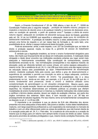 PARECER CNE/CEB 11/2000 - HOMOLOGADO
Despacho do Ministro em 7/6/2000, publicado no Diário Oficial da União de 9/6/2000, Seção 1e, p. 15.
VerResolução CNE/CEB 1/2000, publicada no Diário Oficial da União de 19/7/2000, Seção 1, p. 18.
CEB11.doc /SAO 006
33
Assim, a Emenda Constitucional nº 20 de 1998 alterou o teor do art. 7º
, XXXIII da
Constituição Federal para a seguinte redação: proibição de trabalho noturno, perigoso ou
insalubre a menores de dezoito anos e de qualquer trabalho a menores de dezesseis anos,
salvo na condição de aprendiz, a partir de quatorze anos.46
Também a oferta de ensino
noturno regular, adequado às condições do educando tornou-se dever do Estado, garantido
pelo art. 54, VI da Lei 8.069/90 que especifica a adequação deste turno às condições do
adolescente trabalhador. A proibição de trabalho noturno a estes adolescentes e jovens foi
sempre uma forma de respeito a um ser nessa fase de formação e, de outro lado, uma
possibilidade de se ofertar o espaço institucional desta formação: a escola.
Pode-se acrescentar, ainda, a este respeito, o art. 227 da Constituição que, ao tratar do
direito à proteção especial, impõe, no inciso III, a garantia de acesso do trabalhador
adolescente à escola.
É verdade que a legislação brasileira, ao tornar o ensino fundamental obrigatório para
todos, não impôs que forçosamente ele se desse em instituições escolares. A realização desta
obrigação e deste dever encontra nas instituições escolares próprias seu lugar social mais
adequado e historicamente consolidado. Esta constituição de conhecimentos, quando
devidamente ancorada na lei, nas normatizações conseqüentes e nos objetivos maiores da
educação, pode ser oferecida também em cursos virtuais, em outros espaços adequados e
mesmo no lar. Daí a existência do art. 24, II, c da LDB que inclui como uma das regras comuns
da educação básica esta possibilidade ao dizer: independentemente de escolarização
anterior, mediante avaliação feita pela escola, que defina o grau de desenvolvimento e
experiência do candidato e permita sua inscrição na série ou etapa adequada, conforme
regulamentação do respectivo sistema de ensino. Tal possibilidade não é a ótica
predominante na Lei, tendo-se em vista, por exemplo, o § 4º
do art. 32 da LDB que diz: o
ensino fundamental será presencial, sendo o ensino a distância utilizado como
complementação da aprendizagem ou em situações emergenciais. Mesmo assim, esta
emergência ou aquela exceção devem ser acompanhadas de avaliação e sob normatividade
específica. As iniciativas desenvolvidas por entidades públicas ou privadas que ofertam
modalidades de ensino fundamental por si mesmas ou mediante instituições não credenciadas
a certificar o término destes estudos, devem ser objeto de avaliação criteriosa por parte dos
órgãos normativos dos sistemas. Além disso, é bom recordar que o art. 38 fala em
prosseguimento de estudos regulares. Por isso mesmo, torna-se fundamental dar conseqüência
ao disposto no art. 4º
, I e VII da LDB.
O importante a se considerar é que os alunos da EJA são diferentes dos alunos
presentes nos anos adequados à faixa etária. São jovens e adultos, muitos deles trabalhadores,
maduros, com larga experiência profissional ou com expectativa de (re)inserção no mercado de
trabalho e com um olhar diferenciado sobre as coisas da existência, que não tiveram diante de
si a exceção posta pelo art. 24, II, c. Para eles, foi a ausência de uma escola ou a evasão da
mesma que os dirigiu para um retorno nem sempre tardio à busca do direito ao saber. Outros
são jovens provindos de estratos privilegiados e que, mesmo tendo condições financeiras, não
46
Sobre o adolescente aprendiz, cf. o ECA arts. 60-69. E também os art. 402 a 414, e 424-441
da CLT.
 