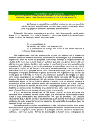 PARECER CNE/CEB 11/2000 - HOMOLOGADO
Despacho do Ministro em 7/6/2000, publicado no Diário Oficial da União de 9/6/2000, Seção 1e, p. 15.
VerResolução CNE/CEB 1/2000, publicada no Diário Oficial da União de 19/7/2000, Seção 1, p. 18.
CEB11.doc /SAO 006
35
Verificadas as necessárias condições, os sistemas de ensino poderão
admitir a adoção de critérios que permitam avanços progressivos dos alunos
pela conjugação de elementos de idade e aproveitamento.
Esta noção de avanços progressivos se aproxima, tanto da progressão parcial quanto
do que diz no mesmo art. 24 o inciso V, letras b, c referindo-se à verificação do rendimento
escolar do aluno. Tal verificação poderá ter como critérios:
...
b) ...a possibilidade de
de estudos para alunos com atraso escolar
c)...a possibilidade de avanço nos cursos e nas séries mediante a
verificação do aprendizado.
Ora, acelerar quem está com atraso escolar significa não retardar mais e economizar
tempo de calendário mediante condições apropriadas de aprendizagem que incrementam o
progresso do aluno na escola. Tal progresso é um avanço no tempo e no aproveitamento de
estudos de tal modo que o aluno atinja um patamar igual aos seus pares. Quem está com
adiantamento nos estudos também pode ganhar o reconhecimento de um aproveitamento
excepcional. Em cada caso, o tempo de duração dos anos escolares cumpridos com êxito é
menor que o previsto em lei. Em ambos os casos, tem-se como base o reconhecimento do
potencial de cada aluno que pode evoluir dentro de características próprias. Um, porque sua
defasagem pedagógica, em termos de pouca experiência com os processos da leitura e da
escrita, pode ser redefinida por meio de uma intensidade qualitativa de atenção e de zelo;
outro, porque o avanço pode ser resultado de um capital cultural mais vasto advindo, por vezes,
de outras formas de socialização que não só a escolar, como enunciado no art. 1º
da LDB,
considerados tantos os fatores internos relativos à escola, como os externos relativos à
estratificação social. Estes aspectos devem ser considerados quando da busca de uma
ascensão qualitativa nos estudos. De todo modo, a aceleração depende do disposto no art. 23
da LDB e que correlaciona a flexibilidade organizacional, faixa etária e aproveitamento sempre
que o interesse do processo de aprendizagem assim o recomendar.
A rigor, as unidades educacionais da EJA devem construir, em suas atividades, sua
identidade como expressão de uma cultura própria que considere as necessidades de seus
alunos e seja incentivadora das potencialidades dos que as procuram. Tais unidades
educacionais da EJA devem promover a autonomia do jovem e adulto de modo que eles sejam
sujeitos do aprender a aprender em níveis crescentes de apropriação do mundo do fazer, do
conhecer, do agir e do conviver.
Outro elemento importante a se considerar é que tal combinação da faixa etária e nível
de conhecimentos exige professores com carga horária conveniente e turmas adequadas para
se aquilatar o progresso obtido, propiciar a avaliação contínua, identificar insuficiências,
carências, aproveitar outras formas de socialização e buscar meios pedagógicos de
 