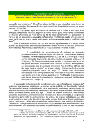PARECER CNE/CEB 11/2000 - HOMOLOGADO
Despacho do Ministro em 7/6/2000, publicado no Diário Oficial da União de 9/6/2000, Seção 1e, p. 15.
VerResolução CNE/CEB 1/2000, publicada no Diário Oficial da União de 19/7/2000, Seção 1, p. 18.
CEB11.doc /SAO 006
36
superação dos problemas.48
O perfil do aluno da EJA e suas situações reais devem se
constituir em princípio da organização do projeto pedagógico dos estabelecimentos, de acordo
com o art. 25 da LDB.
Sob o novo quadro legal, a existência de iniciativas que já faziam a articulação entre
formação profissional e educação de jovens e adultos implica que a relação entre ensino médio
e educação profissional de nível técnico se dê de modo concomitante ou seqüencial. O
ingresso de um estudante na educação profissional de nível técnico, supõe a freqüência em
curso ou término do ensino médio, tanto quanto o diploma daquela supõe o certificado final
deste49
.
Com as alterações advindas da LDB e do decreto regulamentador nº 2.208/97, muitos
jovens e adultos poderão fazer concomitantemente o ensino médio e a educação profissional
de nível técnico. Assim diz o parecer CNE/CEB 16/99 analisando o referido decreto:
A possibilidade de aproveitamento de estudos na educação
profissional de nível técnico é ampla, inclusive de “disciplinas ou módulos
cursados”, interhabilitações profissionais (§ 2º
do art. 8º
.), desde que o “prazo
entre a conclusão do primeiro e do último módulo não exceda cinco anos” (§
3º
do artigo 8º
). Este aproveitamento de estudos poderá ser maior ainda: as
disciplinas de caráter profissionalizante cursadas no ensino médio poderão
ser aproveitadas para a habilitação profissional “até o limite de 25% do total
da carga horária mínima” do ensino médio “independente de exames
específicos”(parágrafo único do artigo 5º
), desde que diretamente
relacionadas com o perfil profissional de conclusão da respectiva habilitação.
Mais ainda: através de exames, poderá haver “certificação de competência,
para fins de dispensa de disciplinas ou módulos em cursos de habilitação do
ensino técnico “ (artigo 11).
A autorização de funcionamento, o credenciamento e as verificações dos cursos da EJA
pertencem aos sistemas, obedecidas as normas gerais da LDB e da Constituição Federal.
Para esta autorização e credenciamento, dada sua inserção legal agora na organização da
educação nacional como modalidade da educação básica nas etapas do ensino fundamental e
médio, os cursos deverão estar “sub lege” . Quando da primeira autorização, eles deverão
apresentar aos sistemas, como componente imprescindível da documentação, a sua proposta
de regimento para efeito de conhecimento e de análise. Os projetos pedagógicos, que são
fundamentalmente expressão da autonomia escolar e meios de atingimento dos objetivos dos
cursos, deverão ser cadastrados para efeito de registro histórico e de investigação científica.
Desse modo, os órgãos normativos exercem sua função pedagógica de assessoramento e de
aconselhamento, e ao exercerem-na avalizam estabelecimentos e cursos por eles autorizados,
48
Cf. a este respeito os art. 25 e 67 da LDB, bem como a Resolução CNE/CEB n.3/97.
49
Sobre este assunto, verificar Parecer CNE/CEB n.16/99. Importante esclarecer que o nível
básico da educação profissional independe de regulamentação curricular. Por sua vez, a educação
profissional tem capítulo próprio na LDB e a educação de jovens e adultos uma seção especial.
 