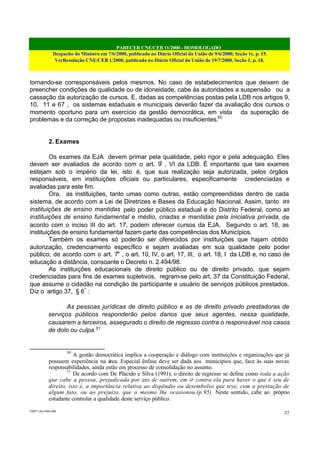PARECER CNE/CEB 11/2000 - HOMOLOGADO
Despacho do Ministro em 7/6/2000, publicado no Diário Oficial da União de 9/6/2000, Seção 1e, p. 15.
VerResolução CNE/CEB 1/2000, publicada no Diário Oficial da União de 19/7/2000, Seção 1, p. 18.
CEB11.doc /SAO 006
37
tornando-se corresponsáveis pelos mesmos. No caso de estabelecimentos que deixem de
preencher condições de qualidade ou de idoneidade, cabe às autoridades a suspensão ou a
cassação da autorização de cursos. E, dadas as competências postas pela LDB nos artigos 9,
10, 11 e 67 , os sistemas estaduais e municipais deverão fazer da avaliação dos cursos o
momento oportuno para um exercício da gestão democrática, em vista da superação de
problemas e da correção de propostas inadequadas ou insuficientes.50
2. Exames
Os exames da EJA devem primar pela qualidade, pelo rigor e pela adequação. Eles
devem ser avaliados de acordo com o art. 9º
, VI da LDB. É importante que tais exames
estejam sob o império da lei, isto é, que sua realização seja autorizada, pelos órgãos
responsáveis, em instituições oficiais ou particulares, especificamente credenciadas e
avaliadas para este fim.
Ora, as instituições, tanto umas como outras, estão compreendidas dentro de cada
sistema, de acordo com a Lei de Diretrizes e Bases da Educação Nacional. Assim, tanto as
instituições de ensino mantidas pelo poder público estadual e do Distrito Federal, como as
instituições de ensino fundamental e médio, criadas e mantidas pela iniciativa privada, de
acordo com o inciso III do art. 17, podem oferecer cursos da EJA. Segundo o art. 18, as
instituições de ensino fundamental fazem parte das competências dos Municípios.
Também os exames só poderão ser oferecidos por instituições que hajam obtido
autorização, credenciamento específico e sejam avaliadas em sua qualidade pelo poder
público, de acordo com o art. 7o
, o art. 10, IV, o art. 17, III, o art. 18, I da LDB e, no caso de
educação a distância, consoante o Decreto n. 2.494/98.
As instituições educacionais de direito público ou de direito privado, que sejam
credenciadas para fins de exames supletivos, regram-se pelo art. 37 da Constituição Federal,
que assume o cidadão na condição de participante e usuário de serviços públicos prestados.
Diz o artigo 37, § 6º
:
As pessoas jurídicas de direito público e as de direito privado prestadoras de
serviços públicos responderão pelos danos que seus agentes, nessa qualidade,
causarem a terceiros, assegurado o direito de regresso contra o responsável nos casos
de dolo ou culpa.51
50
A gestão democrática implica a cooperação e diálogo com instituições e organizações que já
possuem experiência na área. Especial ênfase deve ser dada aos municípios que, face às suas novas
responsabilidades, ainda estão em processo de consolidação no assunto.
51
De acordo com De Plácido e Silva (1991), o direito de regresso se define como toda a ação
que cabe a pessoa, prejudicada por ato de outrem, em ir contra ela para haver o que é seu de
direito, isto é, a importância relativa ao dispêndio ou desembolso que teve, com a prestação de
algum fato, ou ao prejuízo, que o mesmo lhe ocasionou.(p.95) Neste sentido, cabe ao próprio
estudante controlar a qualidade deste serviço público.
 