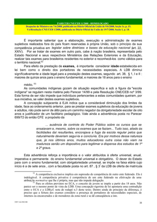 PARECER CNE/CEB 11/2000 - HOMOLOGADO
Despacho do Ministro em 7/6/2000, publicado no Diário Oficial da União de 9/6/2000, Seção 1e, p. 15.
VerResolução CNE/CEB 1/2000, publicada no Diário Oficial da União de 19/7/2000, Seção 1, p. 18.
CEB11.doc /SAO 006
38
É importante salientar que a elaboração, execução e administração de exames
supletivos realizados fora do país ficam reservadas à própria União, sob o princípio da sua
competência privativa em legislar sobre diretrizes e bases da educação nacional (art. 22,
XXIV). Por se tratar de exames em outro país, cabe à nação brasileira, representada pelo
Estado Nacional e seus respectivos Ministérios das Relações Exteriores e da Educação,
realizar tais exames para brasileiros residentes no exterior e reconhecê-los como válidos para
o território nacional.52
Para efeito da prestação de exames, é importante considerar idade estabelecida em
lei bem como o direito dos portadores de necessidades especiais. A LDB diminui
significativamente a idade legal para a prestação destes exames, segundo art. 38, § 1, I e II :
maiores de quinze anos para o ensino fundamental, e maiores de 18 anos para o ensino
médio. 53
As comunidades indígenas gozam de situação específica e sob a figura da "escola
indígena" se regulam nesta matéria pelo Parecer 14/99 e pela Resolução CNE/CEB noº 3/99.
Esta forma de ser não impede que indivíduos pertencentes a estas comunidades queiram, por
sua iniciativa, se valer destes exames supletivos.
A concepção subjacente à EJA indica que a considerável diminuição dos limites da
idade, face ao ordenamento anterior, para se prestar exames supletivos da educação de jovens
e adultos, não pode servir de álibi para um caminho negador da obrigatoriedade escolar de oito
anos e justificador de um facilitário pedagógico. Vale ainda a advertência posta no Parecer
699/72 do então CFE a propósito da
... ausência de controle do Poder Público sobre os cursos que se
ensaiavam e, mesmo, sobre os exames que se faziam... Tudo isso, aliado às
facilidades daí resultantes, encorajava a fuga da escola regular pelos que
naturalmente deveriam seguí-la e concluí-la. Era por motivos dessa natureza
que, já nos últimos anos, muitos educadores outra coisa não viam na
madureza senão um dispositivo para legitimar a dispensa dos estudos de 1º
e 2º graus.
Esta advertência reforça a importância e o valor atribuídos à oferta universal, anual,
imperativa e permanente do ensino fundamental universal e obrigatório. O dever do Estado
para com o ensino fundamental, com obrigatoriedade universal, se impõe na faixa etária cujo
início é a de sete anos , com a faculdade posta no art. 87 , § 3º
da LDB de oferta de matrícula
52
A competência exclusiva implica em supressão de competência de outro ente federado. Ela é
indelegável. A competência privativa é competência de um ente federado na efetivação de uma
atribuição normativa que lhe é própria, mas que não impede delegação.
53
Para os efeitos previstos no ECA, o conceito de jovem se impõe a partir dos 18 anos. Não
parece ser o mesmo ponto de vista da LDB. Uma concepção rigorista de lei apontaria uma contradição
entre o ECA e a LDB,cf. nota de rodapé n.3 deste texto. Dentro ainda do princípio da diferença, é
preciso que a feitura dos exames considere a presença de portadores de necessidades especiais, de
internos ou encarcerados e de moradores da zona rural e se dê conseqüência a isto.
 