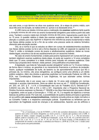 PARECER CNE/CEB 11/2000 - HOMOLOGADO
Despacho do Ministro em 7/6/2000, publicado no Diário Oficial da União de 9/6/2000, Seção 1e, p. 15.
VerResolução CNE/CEB 1/2000, publicada no Diário Oficial da União de 19/7/2000, Seção 1, p. 18.
CEB11.doc /SAO 006
39
aos seis anos, e cujo término se situa nos quatorze anos. Já a etapa do ensino médio, com
seus três anos de duração, se realiza entre os quinze e os dezessete anos .54
A LDB marca as idades mínimas para a realização dos exames supletivos tanto quanto
a duração mínima de oito anos do ensino fundamental obrigatório para todos a partir dos sete
anos. Também o ensino médio tem duração mínima de três anos, logicamente a partir dos 14
ou 15 anos. A questão relativa à idade dos exames supletivos deve ser tratada com muita
atenção e cuidado para não legitimar a dispensa dos estudos do ensino fundamental e médio
nas faixas etárias postas na lei a fim de se evitar uma precoce saída do sistema formativo
oferecido pela educação escolar.
Ora, se a norma é que os estudos se dêem em cursos de estabelecimentos escolares
nas faixas etárias postas na lei e sob a forma disposta na LDB, em especial no capítulo II do
Título V, então a correlação cursos de jovens e adultos/exames supletivos, dadas as novas
idades legais, encontra a via de seu esclarecimento em um raciocínio indireto .
No caso do ensino fundamental, a idade para jovens ingressarem em cursos da EJA que
também objetivem exames supletivos desta etapa, só pode ser superior a 14 anos completos
dado que 15 anos completos é a idade mínima para inclusão em exames supletivos. Esta
norma aqui proposta deve merecer, neste parecer, uma justificativa circunstanciada.
A legislação que trata da "educação escolar obrigatória" (entre os 7 e 14 anos) instituiu,
de forma clara e incisiva, as garantias e os mecanismos financeiros e jurídicos de proteção.
Assim, qualquer modalidade de burla, de laxismo ou de aproveitamento excuso que fira o
princípio de, no mínimo, oito anos obrigatórios, se configura como uma afronta a um direito
público subjetivo. Além dos direitos e garantias explícitas na Constituição Federal, na LDB, na
ECA, nas Constituições Estaduais e Leis Orgânicas, há que assinalar certas normas
importantes.
Certamente não é por acaso que a idade de 14 anos está protegida em normas
nacionais e acordos internacionais. Deve-se referir de novo ao art. 7º
, XXXIII da Constituição,
art. 203, art. 227, § 3º
, I e III, a Consolidação das Leis do Trabalho (CLT), Decreto-Lei nº
5.452/43 nos arts. 80, 402 a 414; e 424 a 441. Importante citar o Programa Nacional de
Direitos Humanos expresso no Decreto nº 1904/96 e nos Atos Internacionais dos quais o Brasil
é signatário, entre os quais a Convenção n. 117/62, art. 15, 3 a respeito de objetivos e normas
básicas da política social. Por tudo isto, a possibilidade de quebra destes princípios e garantias
só se justifica em casos excepcionalíssimos, mediante consulta prévia ao órgão normativo e
ao Conselho Tutelar e a respectiva autorização judicial. Experiências ou tentativas que se
aproveitam da fragilidade social de crianças e de adolescentes, fazendo uso de artifícios e
54
Se a Constituição, a Lei do FUNDEF e o ECA não assinalam diretamente a faixa de sete a
quatorze anos como a do ensino obrigatório na idade própria, o mesmo não acontece com a LDB. A
respeito de idades, cumpre consultar na LDB o art. 6º
, e o art 87, §§ 2º
e 3º
, I . Por um raciocínio
indireto, pode-se consultar o art. 7º
, XXXIII da Constituição, os art. 54, IV, 60, 63, I, 64 bem como da L
DB, os art. o art. 38, § 1º
,I e II, art. 4º
, IV, art. 29 e art. 30. Nesse sentido, a CEB amadurece sua
compreensão do assunto e sem alterar a substância do Parecer n. 20/98 de 2.12.98, revê o modo como
lá estava posta esta particularidade.
 