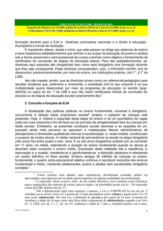 PARECER CNE/CEB 11/2000 - HOMOLOGADO
Despacho do Ministro em 7/6/2000, publicado no Diário Oficial da União de 9/6/2000, Seção 1e, p. 15.
VerResolução CNE/CEB 1/2000, publicada no Diário Oficial da União de 19/7/2000, Seção 1, p. 18.
CEB11.doc /SAO 006
4
formação docente para a EJA e diretrizes curriculares nacionais e o direito à educação.
Acompanha a minuta de resolução.
É importante reiterar, desde o início, que este parecer se dirige aos sistemas de ensino
e seus respectivos estabelecimentos que venham a se ocupar da educação de jovens e adultos
sob a forma presencial e semi-presencial de cursos e tenham como objetivo o fornecimento de
certificados de conclusão de etapas da educação básica. Para tais estabelecimentos, as
diretrizes aqui expostas são obrigatórias bem como será obrigatória uma formação docente
que lhes seja conseqüente. Estas diretrizes compreendem, pois, a educação escolar, que se
desenvolve, predominantemente, por meio do ensino, em instituições próprias. (art.1º
, § 1º
da
LDB).
Isto não impede, porém, que as diretrizes sirvam como um referencial pedagógico para
aquelas iniciativas que, autônoma e livremente, a sociedade civil no seu conjunto e na sua
multiplicidade queira desenvolver por meio de programas de educação no sentido largo
definido no caput do art. 1º
da LDB e que não visem certificados oficiais de conclusão de
estudos ou de etapas da educação escolar propriamente dita.3
2. Conceito e funções da EJA
A focalização das políticas públicas no ensino fundamental, universal e obrigatório
conveniente à relação idade própria/ano escolar4
ampliou o espectro de crianças nele
presentes. Hoje, é notável a expansão desta etapa do ensino e há um quantitativo de vagas
cada vez mais crescente a fim de fazer jus ao princípio da obrigatoriedade face às crianças em
idade escolar. Entretanto, as presentes condições sociais adversas e as seqüelas de um
passado ainda mais perverso se associam a inadequados fatores administrativos de
planejamento e dimensões qualitativas internas à escolarização e, nesta medida, condicionam
o sucesso de muitos alunos. A média nacional de permanência na escola na etapa obrigatória
(oito anos) fica entre quatro e seis anos. E os oito anos obrigatórios acabam por se converter
em 11 anos, na média, estendendo a duração do ensino fundamental quando os alunos já
deveriam estar cursando o ensino médio. Expressão desta realidade são a repetência, a
reprovação e a evasão, mantendo-se e aprofundando-se a distorção idade/ano e retardando
um acerto definitivo no fluxo escolar. Embora abrigue 36 milhões de crianças no ensino
fundamental, o quadro sócio-educacional seletivo continua a reproduzir excluídos dos ensinos
fundamental e médio, mantendo adolescentes, jovens e adultos sem escolaridade obrigatória
completa.5
3
Como veremos mais adiante, estas experiências, devidamente avaliadas, podem ser
aproveitadas, caso algum jovem ou adulto queira ingressar em alguma modalidade da escolarização.
4
A expressão idade própria, além de seu caráter descritivo, serve também como referência
para a organização dos sistemas de ensino, para as etapas e as prioridades postas em lei. Tal expressão
consta da LDB, inclusive do art. 37.
5
Sob a diferenciação legal entre menores e maiores, a Lei n. 8.069/90 (ECA) em seu art. 2º
considera, para efeitos desta lei, a pessoa até 12 anos incompletos como criança e aquela entre 12 e 18
anos como adolescente. Por esta Lei, a definição de jovem se dá a partir de 18 anos. A mesma lei
reconhece a idade de 14 anos como uma faixa etária componente da adolescência, segundo o art. 64 e
65. A LDB, nos §§ 1º
e 2º
do art. 87, estabelece a idade de 7 anos e, facultativamente a de 6 anos,
 
