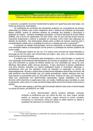 PARECER CNE/CEB 11/2000 - HOMOLOGADO
Despacho do Ministro em 7/6/2000, publicado no Diário Oficial da União de 9/6/2000, Seção 1e, p. 15.
VerResolução CNE/CEB 1/2000, publicada no Diário Oficial da União de 19/7/2000, Seção 1, p. 18.
CEB11.doc /SAO 006
41
o raciocínio a propósito do ensino fundamental se aplica com igual força para esta etapa, nos
limites da autonomia dos Estados.
Os certificados de conclusão dos estudantes poderiam ser conseqüência de exames
referenciais por Estado cujos cursos integrariam tanto o Sistema de Avaliação da Educação
Básica (SAEB), quanto os sistemas próprios de avaliação dos Estados e Municípios e
poderiam se inspirar, mediante estratégias articuladas, no Exame Nacional do Ensino Médio
(ENEM), sob a forma de colaboração. De todo modo, mais do que exames anuais torna-se
importante implementar e efetivar a avaliação em processo como modo mais adequado de
aferição de resultados. Tais observações alertam para a prática de exames massivos sem o
correspondente cuidado com a qualidade do ensino e o respeito para com o educando.56
A propósito da relação exames/idade, torna-se importante, no âmbito deste parecer,
uma orientação relativa à emancipação civil de jovens e a prestação de exames supletivos de
ensino médio.
A Constituição Federal em seu art. 3º
IV coloca como princípio de nossa República a
promoção do bem de todos, sem preconceitos de origem, raça, sexo, cor, idade e quaisquer
outras formas de discriminação.
É evidente que a Constituição está empregando o termo discriminação no sentido de
uma separação preconceituosa desrespeitadora do princípio da igualdade. Isto é: uma atitude
que priva indivíduos ou grupos de direitos aceitos por uma sociedade por causa de uma
diferença. Esta atitude, então, torna-se opressiva. A rigor, discriminar é separar, estabelecer
uma linha divisória, classificar ou mesmo estabelecer limites. É reconhecer diferenças e
semelhanças sem que isto signifique motivo de exclusão ou separação ou formas de
desprivilegiamento. Quando o próprio texto constitucional estabelece estas linhas divisórias, ele
está aceitando uma discriminação que, por razões procedentes, separa, distingue sem que
haja prejuízo ou preconceito para um dos lados da linha. Trata-se do caso, por exemplo, da
idade que, relacionada com determinadas capacidades, separa, estabelece uma linha
divisória, enfim discrimina o sujeito para votar, ser votado, habilitar-se para mandatos ou para
se aposentar, entre outros. É o caso da discriminação etária como linha divisória entre jovens e
adultos.
Vale para este aspecto o definido pela Convenção relativa à luta contra a discriminação
no campo do ensino, da UNESCO, em 1960:
...o termo "discriminação" abarca qualquer distinção, exclusão,
limitação ou preferência que, por motivo de raça, cor, sexo, língua, opinião
pública ou qualquer outra opinião, origem nacional ou social, condição
econômica ou nascimento, tenha por objeto ou efeito destruir ou alterar a
igualdade de tratamento em matéria de ensino
56
Não se deve identificar os certificados de conclusão da EJA com mecanismos de certificação
próprios da educação profissional.
 