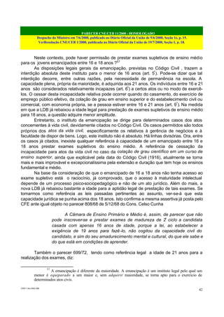 PARECER CNE/CEB 11/2000 - HOMOLOGADO
Despacho do Ministro em 7/6/2000, publicado no Diário Oficial da União de 9/6/2000, Seção 1e, p. 15.
VerResolução CNE/CEB 1/2000, publicada no Diário Oficial da União de 19/7/2000, Seção 1, p. 18.
CEB11.doc /SAO 006
42
Neste contexto, pode haver permissão de prestar exames supletivos de ensino médio
para os jovens emancipados entre 16 e 18 anos ?57
As disposições legais gerais da emancipação, previstas no Código Civil , trazem a
interdição absoluta deste instituto para o menor de 16 anos (art. 5º
). Pode-se dizer que tal
interdição decorre, entre outras razões, pela necessidade de permanência na escola. A
capacidade plena, própria da maioridade, é adquirida aos 21 anos. Os indivíduos entre 16 e 21
anos são considerados relativamente incapazes (art. 6º
) a certos atos ou no modo de exercê-
los. O cessar desta incapacidade relativa pode ocorrer quando do casamento, do exercício de
emprego público efetivo, da colação de grau em ensino superior e do estabelecimento civil ou
comercial, com economia própria, se a pessoa estiver entre 16 e 21 anos (art. 9º
). Na medida
em que a LDB já rebaixou a idade legal para prestação de exames supletivos de ensino médio
para 18 anos, a questão adquire menor amplitude.
Entretanto, o instituto da emancipação se dirige para determinados casos dos atos
concernentes à vida civil, devidamente citados no Código Civil. Os casos permitidos são todos
próprios dos atos da vida civil, especificamente os relativos à gerência de negócios e à
faculdade de dispor de bens. Logo, este instituto não é absoluto. Há linhas divisórias. Ora, entre
os casos já citados, inexiste qualquer referência à capacidade de um emancipado entre 16 e
18 anos prestar exames supletivos do ensino médio. A referência de cessação da
incapacidade para atos da vida civil no caso da colação de grau científico em um curso de
ensino superior, ainda que explicável pela data do Código Civil (1916), atualmente se torna
mais e mais improvável e excepcionalíssima pela extensão e duração que tem hoje os ensinos
fundamental e médio.
Na base da consideração de que o emancipado de 16 a 18 anos não tenha acesso ao
exame supletivo está o raciocínio, já comprovado, que o acesso à maturidade intelectual
depende de um processo psico-sociopedagógico e não de um ato jurídico. Além do mais, a
nova LDB já rebaixou bastante a idade para a aptidão legal de prestação de tais exames. Se
tomarmos como referência as leis passadas pertinentes ao assunto, ver-se-á que esta
capacidade jurídica se punha acima dos 18 anos. Isto confirma a mesma assertiva já posta pelo
CFE ante igual objeto no parecer 808/68 de 5/12/68 do Cons. Celso Cunha
A Câmara de Ensino Primário e Médio é, assim, de parecer que não
pode inscrever-se e prestar exames de madureza de 2º
ciclo a candidata
casada com apenas 16 anos de idade, porque a lei, ao estabelecer a
exigência de 19 anos para fazê-lo, não cogitou da capacidade civil do
candidato, e sim do seu amadurecimento mental e cultural, do que ele sabe e
do que está em condições de aprender.
Também o parecer 699/72, tendo como referência legal a idade de 21 anos para a
realização dos exames, diz:
57
A emancipação é diferente da maioridade. A emancipação é um instituto legal pelo qual um
menor é equiparado a um maior e, sem adquirir maioridade, se torna apto para o exercício de
determinados atos civis.
 