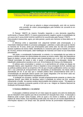 PARECER CNE/CEB 11/2000 - HOMOLOGADO
Despacho do Ministro em 7/6/2000, publicado no Diário Oficial da União de 9/6/2000, Seção 1e, p. 15.
VerResolução CNE/CEB 1/2000, publicada no Diário Oficial da União de 19/7/2000, Seção 1, p. 18.
CEB11.doc /SAO 006
43
É inútil que se adquira e alegue emancipação, pois não se resolve
uma questão de ordem psicopedagógica pela tentativa de convertê-la em
matéria jurídica.
O Parecer 1484/72 do mesmo Conselho responde a uma demanda específica,
confirmando o Parecer 699/72. O mesmo posicionamento negativo quanto à possibilidade de
um menor de 21 anos prestar exames supletivos foi reconfirmado pelo Parecer 1759/73.
Esta posição é reassumida, agora, por este parecer, quanto aos menores na faixa etária de 16
a 18 anos.
A diferença entre a capacidade civil, adquirível também pela emancipação, e a
maturidade intelectual obtida no processo pedagógico patenteia a razão pela qual se interdiz
os menores de 18 anos, ainda que emancipados para certos atos da vida civil, prestarem
exames supletivos de ensino médio. Semelhante é o raciocínio pelo qual se impede um menor
de 18 anos, embora emancipado, obter habilitação de motorista com base na sua imaturidade
psicossocial.
Isto posto, a consideração fundamental, no entanto, é a necessidade de que todos os
jovens e adultos possam ter oportunidades de acesso ao ensino médio. Além dos dispositivos
legais já citados, cumpre ainda reforçar esta imperatividade com o art. 227 da Constituição
Federal (prioridade do direito à vida, à saúde, à alimentação e à educação; direito do
trabalhador adolescente à escola) e com o art. 54 do Estatuto da Criança e do Adolescente.
O esforço para universalizar o acesso a e a permanência em ambas as etapas da
educação básica, para regularizar o fluxo e respeitar a nova concepção da EJA, assinala que
as políticas públicas devem se empenhar a fim de que a função qualificadora venha a se impor
com o seu potencial de enriquecimento dos estudantes já escolarizados nas faixas etárias
assinaladas em lei. É por isso que a vontade política deve comprometer-se tanto com a
universalização da educação básica quanto com ações integradas a fim de tornar cada vez
mais residual a função reparadora e equalizadora da EJA.
A avaliação em processo, também tornada progressivamente presente no interior dos
sistemas deverá, para efeito de decisões sobre a qualidade do ensino da EJA, analisar
criticamente a função de exames avulsos desvinculados dos próprios cursos. Tal aspecto se
tornará mais constante e presente quando a EJA vier a se integrar ao Sistema Nacional de
Avaliação da Educação Básica.
3. Cursos a distância e no exterior
A educação a distância sempre foi um meio capaz de superar uma série de obstáculos
que se interpõem entre sujeitos que não se encontrem em situação face a face. A educação a
distância pode cumprir várias funções, entre as quais a do ensino a distância, e pode se
realizar de vários modos. Sua importância avulta cada vez mais em um mundo dependente de
informações rápidas e em tempo real. Ela permite formas de proximidade não-presencial ,
 