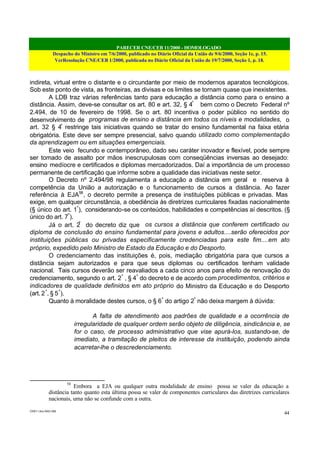 PARECER CNE/CEB 11/2000 - HOMOLOGADO
Despacho do Ministro em 7/6/2000, publicado no Diário Oficial da União de 9/6/2000, Seção 1e, p. 15.
VerResolução CNE/CEB 1/2000, publicada no Diário Oficial da União de 19/7/2000, Seção 1, p. 18.
CEB11.doc /SAO 006
44
indireta, virtual entre o distante e o circundante por meio de modernos aparatos tecnológicos.
Sob este ponto de vista, as fronteiras, as divisas e os limites se tornam quase que inexistentes.
A LDB traz várias referências tanto para educação a distância como para o ensino a
distância. Assim, deve-se consultar os art. 80 e art. 32, § 4º
bem como o Decreto Federal nº
2.494, de 10 de fevereiro de 1998. Se o art. 80 incentiva o poder público no sentido do
desenvolvimento de programas de ensino a distância em todos os níveis e modalidades, o
art. 32 § 4º
restringe tais iniciativas quando se tratar do ensino fundamental na faixa etária
obrigatória. Este deve ser sempre presencial, salvo quando utilizado como complementação
da aprendizagem ou em situações emergenciais.
Este veio fecundo e contemporâneo, dado seu caráter inovador e flexível, pode sempre
ser tomado de assalto por mãos inescrupulosas com conseqüências inversas ao desejado:
ensino medíocre e certificados e diplomas mercadorizados. Daí a importância de um processo
permanente de certificação que informe sobre a qualidade das iniciativas neste setor.
O Decreto nº 2.494/98 regulamenta a educação a distância em geral e reserva à
competência da União a autorização e o funcionamento de cursos a distância. Ao fazer
referência à EJA58
, o decreto permite a presença de instituições públicas e privadas. Mas
exige, em qualquer circunstância, a obediência às diretrizes curriculares fixadas nacionalmente
(§ único do art. 1º
), considerando-se os conteúdos, habilidades e competências aí descritos. (§
único do art. 7º
).
Já o art. 2º
do decreto diz que os cursos a distância que conferem certificado ou
diploma de conclusão do ensino fundamental para jovens e adultos....serão oferecidos por
instituições públicas ou privadas especificamente credenciadas para este fim....em ato
próprio, expedido pelo Ministro de Estado da Educação e do Desporto.
O credenciamento das instituições é, pois, mediação obrigatória para que cursos a
distância sejam autorizados e para que seus diplomas ou certificados tenham validade
nacional. Tais cursos deverão ser reavaliados a cada cinco anos para efeito de renovação do
credenciamento, segundo o art. 2º
, § 4º
do decreto e de acordo com procedimentos, critérios e
indicadores de qualidade definidos em ato próprio do Ministro da Educação e do Desporto
(art. 2º
, § 5º
).
Quanto à moralidade destes cursos, o § 6º
do artigo 2º
não deixa margem à dúvida:
A falta de atendimento aos padrões de qualidade e a ocorrência de
irregularidade de qualquer ordem serão objeto de diligência, sindicância e, se
for o caso, de processo administrativo que vise apurá-los, sustando-se, de
imediato, a tramitação de pleitos de interesse da instituição, podendo ainda
acarretar-lhe o descredenciamento.
58
Embora a EJA ou qualquer outra modalidade de ensino possa se valer da educação a
distância tanto quanto esta última possa se valer de componentes curriculares das diretrizes curriculares
nacionais, uma não se confunde com a outra.
 