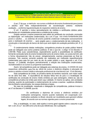 PARECER CNE/CEB 11/2000 - HOMOLOGADO
Despacho do Ministro em 7/6/2000, publicado no Diário Oficial da União de 9/6/2000, Seção 1e, p. 15.
VerResolução CNE/CEB 1/2000, publicada no Diário Oficial da União de 19/7/2000, Seção 1, p. 18.
CEB11.doc /SAO 006
45
O art. 3º
diz que a matrícula nos cursos a distância de ensino fundamental para jovens
e adultos será feita independentemente de escolarização anterior, mediante
avaliação.....conforme regulamentação do respectivo sistema de ensino.
O art. 4º
permite o mútuo aproveitamento de créditos e certificados obtidos pelos
estudantes em modalidades presenciais e a distância de cursos.
Exigido sempre o exame presencial para efeito de certificado de conclusão, promoção
ou diplomação em instituições credenciadas, diz o art. 8º
que nos níveis fundamental para
jovens e adultos .... os sistemas de ensino poderão credenciar instituições exclusivamente
para a realização de exames ... será exigido para o credenciamento de tais instituições a
construção e manutenção de banco de itens que será objeto de avaliação periódica (art. 8º
, §
1º
).
O credenciamento destas instituições, competência privativa do poder público federal
pode ser delegado aos outros poderes públicos. É isto o que diz o artigo 12 do Decreto nº
2.561/98. Pelas suas características, especialmente quanto à possibilidade de certificado
formal de conclusão tanto do ensino fundamental como do ensino médio, os cursos da EJA, sob
a forma não-presencial, hão de prever, obrigatoriamente, exames presenciais ao final do
processo. Tais exames somente poderão ser realizados por instituição especificamente
credenciada para este fim por meio de ato do poder público o qual, segundo o art. 9º
do
Decreto nº 2.494/98, divulgará, periodicamente, a relação das instituições credenciadas,
recredenciadas e os cursos ou programas autorizados.
Assim, tal competência pode ser delegada aos sistemas de ensino, no âmbito de suas
respectivas atribuições, para fins de oferta de cursos a distância dirigidos à educação de
jovens e adultos e ensino médio e educação profissional de nível técnico (art. 12 do Decreto).
Esta competência da União, se privativa dentro do território nacional, com maior razão
há de sê-lo fora dele. A equivalência de estudos feitos fora do país e a revalidação de
certificados de conclusão de ensino médio emitidos por país estrangeiro, reitere-se, são de
competência privativa da União para terem aqui validade. O mesmo se aplica, sob condições
próprias, quando da autorização e credenciamento de cursos e exames supletivos ofertados
fora do Brasil e subordinados às nossas diretrizes e bases.
No caso da revalidação, ressalvada a delegação de competências, pode-se invocar o
art. 6º
do Decreto nº 2.494/98, que diz:
Os certificados e diplomas de cursos a distância emitidos por
instituições estrangeiras, mesmo quando realizados em cooperação com
instituições sediadas no Brasil, deverão ser revalidados para gerarem efeitos
legais, de acordo com as normas vigentes para o ensino presencial.
Ora, a revalidação, no caso, está sujeita à norma geral vigente sobre o assunto e que
tem o art. 23, § 1º
da LDB como uma de suas referências. Diz o parágrafo:
 