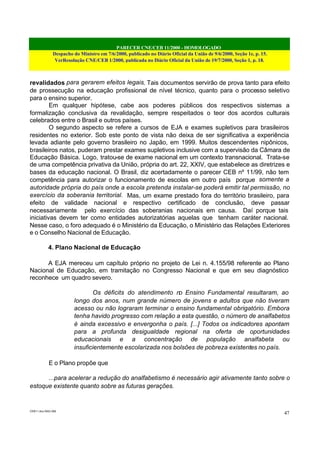 PARECER CNE/CEB 11/2000 - HOMOLOGADO
Despacho do Ministro em 7/6/2000, publicado no Diário Oficial da União de 9/6/2000, Seção 1e, p. 15.
VerResolução CNE/CEB 1/2000, publicada no Diário Oficial da União de 19/7/2000, Seção 1, p. 18.
CEB11.doc /SAO 006
47
revalidados para gerarem efeitos legais. Tais documentos servirão de prova tanto para efeito
de prossecução na educação profissional de nível técnico, quanto para o processo seletivo
para o ensino superior.
Em qualquer hipótese, cabe aos poderes públicos dos respectivos sistemas a
formalização conclusiva da revalidação, sempre respeitados o teor dos acordos culturais
celebrados entre o Brasil e outros países.
O segundo aspecto se refere a cursos de EJA e exames supletivos para brasileiros
residentes no exterior. Sob este ponto de vista não deixa de ser significativa a experiência
levada adiante pelo governo brasileiro no Japão, em 1999. Muitos descendentes nipônicos,
brasileiros natos, puderam prestar exames supletivos inclusive com a supervisão da Câmara de
Educação Básica. Logo, tratou-se de exame nacional em um contexto transnacional. Trata-se
de uma competência privativa da União, própria do art. 22, XXIV, que estabelece as diretrizes e
bases da educação nacional. O Brasil, diz acertadamente o parecer CEB nº 11/99, não tem
competência para autorizar o funcionamento de escolas em outro país porque somente a
autoridade própria do país onde a escola pretenda instalar-se poderá emitir tal permissão, no
exercício da soberania territorial. Mas, um exame prestado fora do território brasileiro, para
efeito de validade nacional e respectivo certificado de conclusão, deve passar
necessariamente pelo exercício das soberanias nacionais em causa. Daí porque tais
iniciativas devem ter como entidades autorizatórias aquelas que tenham caráter nacional.
Nesse caso, o foro adequado é o Ministério da Educação, o Ministério das Relações Exteriores
e o Conselho Nacional de Educação.
4. Plano Nacional de Educação
A EJA mereceu um capítulo próprio no projeto de Lei n. 4.155/98 referente ao Plano
Nacional de Educação, em tramitação no Congresso Nacional e que em seu diagnóstico
reconhece um quadro severo.
Os déficits do atendimento no Ensino Fundamental resultaram, ao
longo dos anos, num grande número de jovens e adultos que não tiveram
acesso ou não lograram terminar o ensino fundamental obrigatório. Embora
tenha havido progresso com relação a esta questão, o número de analfabetos
é ainda excessivo e envergonha o país. [...] Todos os indicadores apontam
para a profunda desigualdade regional na oferta de oportunidades
educacionais e a concentração de população analfabeta ou
insuficientemente escolarizada nos bolsões de pobreza existentes no país.
E o Plano propõe que
...para acelerar a redução do analfabetismo é necessário agir ativamente tanto sobre o
estoque existente quanto sobre as futuras gerações.
 