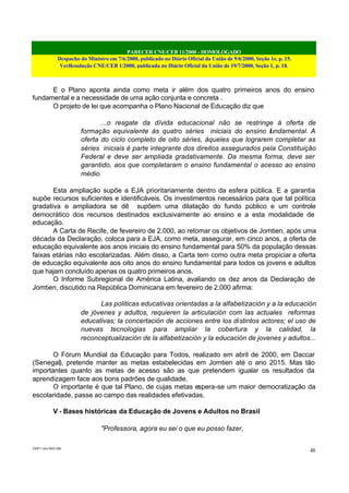 PARECER CNE/CEB 11/2000 - HOMOLOGADO
Despacho do Ministro em 7/6/2000, publicado no Diário Oficial da União de 9/6/2000, Seção 1e, p. 15.
VerResolução CNE/CEB 1/2000, publicada no Diário Oficial da União de 19/7/2000, Seção 1, p. 18.
CEB11.doc /SAO 006
48
E o Plano aponta ainda como meta ir além dos quatro primeiros anos do ensino
fundamental e a necessidade de uma ação conjunta e concreta .
O projeto de lei que acompanha o Plano Nacional de Educação diz que
...o resgate da dívida educacional não se restringe à oferta de
formação equivalente às quatro séries iniciais do ensino fundamental. A
oferta do ciclo completo de oito séries, àqueles que lograrem completar as
séries iniciais é parte integrante dos direitos assegurados pela Constituição
Federal e deve ser ampliada gradativamente. Da mesma forma, deve ser
garantido, aos que completaram o ensino fundamental o acesso ao ensino
médio.
Esta ampliação supõe a EJA prioritariamente dentro da esfera pública. E a garantia
supõe recursos suficientes e identificáveis. Os investimentos necessários para que tal política
gradativa e ampliadora se dê supõem uma dilatação do fundo público e um controle
democrático dos recursos destinados exclusivamente ao ensino e a esta modalidade de
educação.
A Carta de Recife, de fevereiro de 2.000, ao retomar os objetivos de Jomtien, após uma
década da Declaração, coloca para a EJA, como meta, assegurar, em cinco anos, a oferta de
educação equivalente aos anos iniciais do ensino fundamental para 50% da população dessas
faixas etárias não escolarizadas. Além disso, a Carta tem como outra meta propiciar a oferta
de educação equivalente aos oito anos do ensino fundamental para todos os jovens e adultos
que hajam concluído apenas os quatro primeiros anos.
O Informe Subregional de América Latina, avaliando os dez anos da Declaração de
Jomtien, discutido na República Dominicana em fevereiro de 2.000 afirma:
Las politicas educativas orientadas a la alfabetización y a la educación
de jóvenes y adultos, requieren la articulación com las actuales reformas
educativas; la concertación de acciones entre los distintos actores; el uso de
nuevas tecnologias para ampliar la cobertura y la calidad, la
reconceptualización de la alfabetización y la educación de jovenes y adultos...
O Fórum Mundial da Educação para Todos, realizado em abril de 2000, em Daccar
(Senegal), pretende manter as metas estabelecidas em Jomtien até o ano 2015. Mas tão
importantes quanto as metas de acesso são as que pretendem igualar os resultados da
aprendizagem face aos bons padrões de qualidade.
O importante é que tal Plano, de cujas metas espera-se um maior democratização da
escolaridade, passe ao campo das realidades efetivadas.
V - Bases históricas da Educação de Jovens e Adultos no Brasil
"Professora, agora eu sei o que eu posso fazer,
 