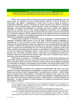 PARECER CNE/CEB 11/2000 - HOMOLOGADO
Despacho do Ministro em 7/6/2000, publicado no Diário Oficial da União de 9/6/2000, Seção 1e, p. 15.
VerResolução CNE/CEB 1/2000, publicada no Diário Oficial da União de 19/7/2000, Seção 1, p. 18.
CEB11.doc /SAO 006
5
Mesmo assim, deve-se afirmar, inclusive com base em estatísticas atualizadas, que, nos
últimos anos, os sistemas de ensino desenvolveram esforços no afã de propiciar um
atendimento mais aberto a adolescentes e jovens tanto no que se refere ao acesso à
escolaridade obrigatória, quanto a iniciativas de caráter preventivo para diminuir a distorção
idade/ano.6
Como exemplos destes esforços temos os ciclos de formação e as classes de
aceleração. As classes de aceleração e a educação de jovens e adultos são categorias
diferentes. As primeiras são um meio didático-pedagógico e pretendem, com metodologia
própria, dentro do ensino na faixa de sete a quatorze anos, sincronizar o ingresso de estudantes
com a distorção idade/ano escolar, podendo avançar mais celeremente no seu processo de
aprendizagem. Já a EJA é uma categoria organizacional constante da estrutura da educação
nacional, com finalidades e funções específicas.
O Brasil continua exibindo um número enorme de analfabetos. O Instituto Brasileiro de
Geografia e Estatística (IBGE) aponta, no ano de 1996, 15.560.260 pessoas analfabetas na
população de 15 anos de idade ou mais, perfazendo 14,7% do universo de 107.534.609
pessoas nesta faixa populacional. Apesar de queda anual e de marcantes diferenças regionais
e setoriais, a existência de pessoas que não sabem ler ou escrever por falta de condições de
acesso ao processo de escolarização deve ser motivo de autocrítica constante e severa. São
Paulo, o estado mais populoso do país, possui um contingente de 1.900.000 analfabetos. É de
se notar que, segundo as estatísticas oficiais, o maior número de analfabetos se constitui de
pessoas: com mais idade, de regiões pobres e interioranas e provenientes dos grupos afro-
brasileiros. Muitos dos indivíduos que povoam estas cifras são os candidatos aos cursos e
exames do ainda conhecido como ensino supletivo.7
Nesta ordem de raciocínio, a Educação de Jovens e Adultos (EJA) representa uma
dívida social não reparada para com os que não tiveram acesso a e nem domínio da escrita e
leitura como bens sociais, na escola ou fora dela, e tenham sido a força de trabalho empregada
na constituição de riquezas e na elevação de obras públicas. Ser privado deste acesso é, de
fato, a perda de um instrumento imprescindível para uma presença significativa na convivência
social contemporânea.
Esta observação faz lembrar que a ausência da escolarização não pode e nem deve
justificar uma visão preconceituosa do analfabeto ou iletrado como inculto ou "vocacionado"
apenas para tarefas e funções "desqualificadas" nos segmentos de mercado. Muitos destes
jovens e adultos dentro da pluralidade e diversidade de regiões do país, dentro dos mais
diferentes estratos sociais, desenvolveram uma rica cultura baseada na oralidade da qual nos
dão prova, entre muitos outros, a literatura de cordel, o teatro popular, o cancioneiro regional, os
repentistas, as festas populares, as festas religiosas e os registros de memória das culturas
afro-brasileira e indígena.8
como as adequadas para a matrícula inicial no ensino fundamental estendendo-se, por conseqüência, até
14 anos, dado seu caráter obrigatório de 8 anos. A mesma Lei assinala a faixa etária própria da
Educação Infantil a que atinge as pessoas de 0 a 6 anos.
6
Destaque especial deve ser dado aos programas de renda negativa e de bolsa escola.
7
No continente latino-americano, os países com taxas de analfabetismo superiores a 10% são, de
acordo com a UNESCO, República Dominicana, Brasil, Bolívia, Honduras, Salvador, Guatemala e Haiti.
8
A excessiva ênfase nos aspectos lacunosos do analfabetismo pode mascarar formas de
riqueza cultural e de potencial humano e conduzir a uma metodologia pedagógica mais forte na "ausência
 