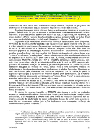 PARECER CNE/CEB 11/2000 - HOMOLOGADO
Despacho do Ministro em 7/6/2000, publicado no Diário Oficial da União de 9/6/2000, Seção 1e, p. 15.
VerResolução CNE/CEB 1/2000, publicada no Diário Oficial da União de 19/7/2000, Seção 1, p. 18.
CEB11.doc /SAO 006
50
sustentada em uma outra visão socialmente compromissada, inspirará os programas de
alfabetização e de educação popular realizados no país nesse início dos anos 60.
Os diferentes grupos acima referidos foram se articulando e passaram a pressionar o
governo federal a fim de que os apoiasse e estabelecesse uma coordenação nacional das
iniciativas, o que efetivamente ocorreu em meados de 1963. Logo depois, em novembro, foi
criado também o Plano Nacional de Alfabetização que previa a disseminação por todo o Brasil
de programas de alfabetização orientados pelo já conhecido "Sistema Paulo Freire".
O golpe de 1964 interrompe a efetivação do Plano que desencadearia estes programas.
O "modelo de desenvolvimento" adotado pelos novos donos do poder entendia como ameaça
à ordem tais planos e programas. Os programas, movimentos e campanhas foram extintos ou
fechados. A desconfiança e a repressão reinantes atingiram muitos dos promotores da
educação popular e da alfabetização. Contudo, a existência do analfabetismo continuava a
desafiar o orgulho de um país que, na ótica dos detentores do poder, deveria se tornar uma
"potência" e palco das "grandes obras". A resposta do regime militar consistiu primeiramente
na expansão da Cruzada ABC60
, entre 1965 e 1967 e, depois, no Movimento Brasileiro de
Alfabetização (MOBRAL). Criado em 1967, o MOBRAL constituiu-se como fundação, com
autonomia gerencial em relação ao Ministério da Educação. A partir de 1970, reestruturado,
passou a ter volumosa dotação de recursos, provinda de percentual da Loteria Esportiva e
sobretudo deduções do Imposto de Renda, dando início a uma campanha massiva de
alfabetização e de educação continuada de adolescentes e adultos. Comissões Municipais se
responsabilizavam pela execução das atividades enquanto que a orientação geral, a
supervisão pedagógica e a produção de material didático eram centralizados. Se o material
didático e a técnica pedagógica se inspiravam no "método Paulo Freire", a nova orientação
esvaziara toda a ótica problematizadora que nela primava.
Até meados da década de 80, o MOBRAL não parou de crescer atingindo todo o
território nacional e diversificando sua atuação. Uma de suas iniciativas mais importantes foi o
Programa de Educação Integrada (PEI) que, mediante uma condensação do primário, abria a
possibilidade de continuidade de estudos para recém-alfabetizados com precário domínio da
leitura e da escrita.
O volume de recursos investido no MOBRAL não chegou a render os resultados
esperados, sendo considerado um desperdício e um programa ineficiente por planejadores e
educadores, e os intelectuais o tinham como uma forma de cooptação aligeirada. Foi até
mesmo acusado de adulteração de dados estatísticos. Longe de tomar como princípio o
exercício do pensamento crítico, tais ações implicavam uma concepção benfazeja do
desenvolvimento para os "carentes".61
60
A Cruzada da Ação Básica Cristã (ABC) é uma entidade educacional de origem protestante,
surgida em Recife nos anos 60 para a educação de analfabetos.
61
Outras iniciativas, mesmo não se definindo como educação de adultos, continham programas
de alfabetização. É o caso da Operação (depois Projeto) Rondon e dos Centros Rurais Universitários de
Treinamento e Ação Comunitária(CRUTAC), criado em 1966 em Natal. A iniciativa privada também
ingressou nesta área da qual fazia parte o Movimento Universitário de Desenvolvimento Social
(MUDES).
 