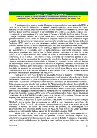 PARECER CNE/CEB 11/2000 - HOMOLOGADO
Despacho do Ministro em 7/6/2000, publicado no Diário Oficial da União de 9/6/2000, Seção 1e, p. 15.
VerResolução CNE/CEB 1/2000, publicada no Diário Oficial da União de 19/7/2000, Seção 1, p. 18.
CEB11.doc /SAO 006
51
É preciso registrar ainda a ampla difusão do ensino supletivo, promovido pelo MEC, a
partir da Lei nº 5.692/71. De um lado, a extensão do ensino primário para o ensino de 1º
grau,
com oito anos de duração, motivou uma intensa procura de certificação nesse nível, através dos
exames. Esses exames passaram a ser realizados em estádios esportivos, exigindo sua
normatização a nível nacional. Por outro lado, o Parecer nº 699/71 do Cons. Valnir Chagas,
como já foi referido, redefiniu as funções desse ensino e o MEC promoveu a realização de
grande número de cursos, como por exemplo os dirigidos à certificação dos professores leigos
(Logos I e II). Certamente a iniciativa mais promissora foi a implantação dos Centros de Ensino
Supletivo (CES), abertos aos que desejavam realizar estudos na faixa de escolaridade
posterior às série iniciais do ensino de primeiro grau, inclusive aos egressos do MOBRAL.
Desde a metade dos anos 70, por sua vez, a sociedade começava a reagir aos tempos
de autoritarismo e repressão, com a auto-organização exercendo importante papel.
Movimentos populares em bairros das periferias urbanas, movimentos sociais de caráter
político e de oposição sindical, associações de bairro e comunidades de base começam,
lentamente, a se constituir em atores sociais, aspirando por democracia política e uma
mudança de rumos excludentes do crescimento econômico. Faziam-se também presentes
diversos movimentos defensores do direito à diferença e contestadores das múltiplas formas
de discriminação entre as quais as relativas às etnias e ao gênero. Renascia a sociedade civil
organizada, acionada pelas condições sócio-existenciais de vida marcadas pela ausência de
liberdade, de espaços de participação e de ganhos econômicos. Ganha força a idéia e a
prática de uma educação popular autônoma e reivindicante. Esta buscava a construção de
grupos de alfabetização, de reflexão e de articulação.
Neste período, o III Plano Setorial de Educação, Cultura e Desporto (1980-1985) toma
como um dos seus eixos a redução das desigualdades, assinalando a educação como direito
fundamental "mobilizadora...para a conquista da liberdade, da criatividade e da cidadania".
Este Plano busca uma "nova postura com relação à educação de adolescentes e adultos".
Esta educação deveria atender aos objetivos de "desenvolvimento cultural, de ampliação de
experiências e vivências e de aquisição de novas habilidades". Por isso o ensino supletivo para
dar certo deveria contar, socialmente, com a distribuição da renda, a participação mobilizadora,
comunitária e pedagogicamente inovadora e "tendencialmente não-formal". Daí decorreram os
programas de caráter compensatório como o Programa Nacional de Ações Sócio- Educativas
para o Meio Rural (PRONASEC) e o Programa de Ações Sócio-Educativas e Culturais para as
Populações Carentes Urbanas (PRODASEC), ambos de 1980.
Em 1985, já declinante o regime autoritário, o MOBRAL foi substituído pela Fundação
EDUCAR, agora dentro das competência do MEC e com finalidades específicas de
alfabetização. Esta Fundação não executa diretamente os programas, mas atuava via apoio
financeiro e técnico às ações de outros níveis de governo, de organizações não
governamentais e de empresas. Ela foi extinta em 1990, no início do Governo Collor, quando já
vigia uma nova concepção da EJA, a partir da Constituição Federal de 1988.
Vê-se, pois, que, ao lado da presença intermitente do Estado, estão presentes as
parcerias de associações civis com os poderes públicos, iniciativas próprias que,
voluntariamente, preenchem lacunas naquilo que é dever do Estado. A sociedade organizada,
máxime mediante entidades sem fins lucrativos, deve colaborar com os titulares do dever de
 