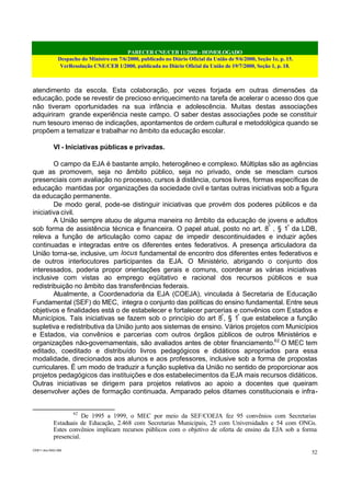 PARECER CNE/CEB 11/2000 - HOMOLOGADO
Despacho do Ministro em 7/6/2000, publicado no Diário Oficial da União de 9/6/2000, Seção 1e, p. 15.
VerResolução CNE/CEB 1/2000, publicada no Diário Oficial da União de 19/7/2000, Seção 1, p. 18.
CEB11.doc /SAO 006
52
atendimento da escola. Esta colaboração, por vezes forjada em outras dimensões da
educação, pode se revestir de precioso enriquecimento na tarefa de acelerar o acesso dos que
não tiveram oportunidades na sua infância e adolescência. Muitas destas associações
adquiriram grande experiência neste campo. O saber destas associações pode se constituir
num tesouro imenso de indicações, apontamentos de ordem cultural e metodológica quando se
propõem a tematizar e trabalhar no âmbito da educação escolar.
VI - Iniciativas públicas e privadas.
O campo da EJA é bastante amplo, heterogêneo e complexo. Múltiplas são as agências
que as promovem, seja no âmbito público, seja no privado, onde se mesclam cursos
presenciais com avaliação no processo, cursos à distância, cursos livres, formas específicas de
educação mantidas por organizações da sociedade civil e tantas outras iniciativas sob a figura
da educação permanente.
De modo geral, pode-se distinguir iniciativas que provém dos poderes públicos e da
iniciativa civil.
A União sempre atuou de alguma maneira no âmbito da educação de jovens e adultos
sob forma de assistência técnica e financeira. O papel atual, posto no art. 8º
, § 1º
da LDB,
releva a função de articulação como capaz de impedir descontinuidades e induzir ações
continuadas e integradas entre os diferentes entes federativos. A presença articuladora da
União torna-se, inclusive, um locus fundamental de encontro dos diferentes entes federativos e
de outros interlocutores participantes da EJA. O Ministério, abrigando o conjunto dos
interessados, poderia propor orientações gerais e comuns, coordenar as várias iniciativas
inclusive com vistas ao emprego eqüitativo e racional dos recursos públicos e sua
redistribuição no âmbito das transferências federais.
Atualmente, a Coordenadoria da EJA (COEJA), vinculada à Secretaria de Educação
Fundamental (SEF) do MEC, integra o conjunto das políticas do ensino fundamental. Entre seus
objetivos e finalidades está o de estabelecer e fortalecer parcerias e convênios com Estados e
Municípios. Tais iniciativas se fazem sob o princípio do art 8º
, § 1º
que estabelece a função
supletiva e redistributiva da União junto aos sistemas de ensino. Vários projetos com Municípios
e Estados, via convênios e parcerias com outros órgãos públicos de outros Ministérios e
organizações não-governamentais, são avaliados antes de obter financiamento.62
O MEC tem
editado, coeditado e distribuído livros pedagógicos e didáticos apropriados para essa
modalidade, direcionados aos alunos e aos professores, inclusive sob a forma de propostas
curriculares. É um modo de traduzir a função supletiva da União no sentido de proporcionar aos
projetos pedagógicos das instituições e dos estabelecimentos da EJA mais recursos didáticos.
Outras iniciativas se dirigem para projetos relativos ao apoio a docentes que queiram
desenvolver ações de formação continuada. Amparado pelos ditames constitucionais e infra-
62
De 1995 a 1999, o MEC por meio da SEF/COEJA fez 95 convênios com Secretarias
Estaduais de Educação, 2.468 com Secretarias Municipais, 25 com Universidades e 54 com ONGs.
Estes convênios implicam recursos públicos com o objetivo de oferta de ensino da EJA sob a forma
presencial.
 