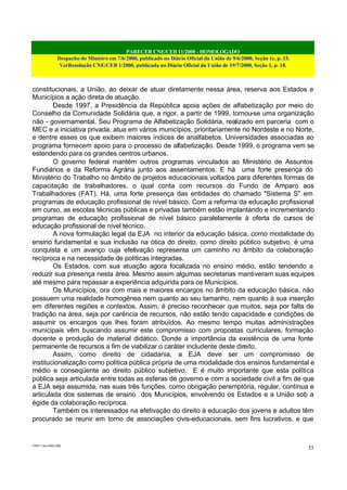PARECER CNE/CEB 11/2000 - HOMOLOGADO
Despacho do Ministro em 7/6/2000, publicado no Diário Oficial da União de 9/6/2000, Seção 1e, p. 15.
VerResolução CNE/CEB 1/2000, publicada no Diário Oficial da União de 19/7/2000, Seção 1, p. 18.
CEB11.doc /SAO 006
53
constitucionais, a União, ao deixar de atuar diretamente nessa área, reserva aos Estados e
Municípios a ação direta de atuação.
Desde 1997, a Presidência da República apoia ações de alfabetização por meio do
Conselho da Comunidade Solidária que, a rigor, a partir de 1999, tornou-se uma organização
não - governamental. Seu Programa de Alfabetização Solidária, realizado em parceria com o
MEC e a iniciativa privada, atua em vários municípios, prioritariamente no Nordeste e no Norte,
e dentre esses os que exibem maiores índices de analfabetos. Universidades associadas ao
programa fornecem apoio para o processo de alfabetização. Desde 1999, o programa vem se
estendendo para os grandes centros urbanos.
O governo federal mantém outros programas vinculados ao Ministério de Assuntos
Fundiários e da Reforma Agrária junto aos assentamentos. E há uma forte presença do
Ministério do Trabalho no âmbito de projetos educacionais voltados para diferentes formas de
capacitação de trabalhadores, o qual conta com recursos do Fundo de Amparo aos
Trabalhadores (FAT). Há, uma forte presença das entidades do chamado "Sistema S" em
programas de educação profissional de nível básico. Com a reforma da educação profissional
em curso, as escolas técnicas públicas e privadas também estão implantando e incrementando
programas de educação profissional de nível básico paralelamente à oferta de cursos de
educação profissional de nível técnico.
A nova formulação legal da EJA no interior da educação básica, como modalidade do
ensino fundamental e sua inclusão na ótica do direito, como direito público subjetivo, é uma
conquista e um avanço cuja efetivação representa um caminho no âmbito da colaboração
recíproca e na necessidade de políticas integradas.
Os Estados, com sua atuação agora focalizada no ensino médio, estão tendendo a
reduzir sua presença nesta área. Mesmo assim algumas secretarias mantiveram suas equipes
até mesmo para repassar a experiência adquirida para os Municípios.
Os Municípios, ora com mais e maiores encargos no âmbito da educação básica, não
possuem uma realidade homogênea nem quanto ao seu tamanho, nem quanto à sua inserção
em diferentes regiões e contextos. Assim, é preciso reconhecer que muitos, seja por falta de
tradição na área, seja por carência de recursos, não estão tendo capacidade e condições de
assumir os encargos que lhes foram atribuídos. Ao mesmo tempo muitas administrações
municipais vêm buscando assumir este compromisso com propostas curriculares, formação
docente e produção de material didático. Donde a importância da existência de uma fonte
permanente de recursos a fim de viabilizar o caráter includente deste direito.
Assim, como direito de cidadania, a EJA deve ser um compromisso de
institucionalização como política pública própria de uma modalidade dos ensinos fundamental e
médio e conseqüente ao direito público subjetivo. E é muito importante que esta política
pública seja articulada entre todas as esferas de governo e com a sociedade civil a fim de que
a EJA seja assumida, nas suas três funções, como obrigação peremptória, regular, contínua e
articulada dos sistemas de ensino dos Municípios, envolvendo os Estados e a União sob a
égide da colaboração recíproca.
Também os interessados na efetivação do direito à educação dos jovens e adultos têm
procurado se reunir em torno de associações civis-educacionais, sem fins lucrativos, e que
 