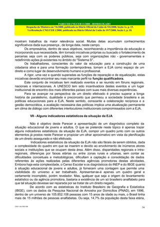 PARECER CNE/CEB 11/2000 - HOMOLOGADO
Despacho do Ministro em 7/6/2000, publicado no Diário Oficial da União de 9/6/2000, Seção 1e, p. 15.
VerResolução CNE/CEB 1/2000, publicada no Diário Oficial da União de 19/7/2000, Seção 1, p. 18.
CEB11.doc /SAO 006
54
mostram trabalhos da maior relevância social. Muitas delas acumulam conhecimentos
significativos dada sua presença , de longa data, neste campo.
Os empresários, dentro de seus objetivos, reconhecendo a importância da educação e
incorporando sua necessidade, têm tomado iniciativas próprias ou buscado o fortalecimento de
parcerias seja com os poderes públicos, seja com organizações não - governamentais e
redefinindo ações já existentes no âmbito do "Sistema S".
Os trabalhadores, conscientes do valor da educação para a construção de uma
cidadania ativa e para uma formação contemporânea, tomam a EJA como espaço de um
direito e como lugar de desenvolvimento humano e profissional.
A rigor, uma vez e quando superadas as funções de reparação e de equalização, estas
iniciativas deverão encontrar seu mais marcante perfil na função qualificadora.
Este conjunto de iniciativas tem realizado eventos e se reunido em fóruns regionais,
nacionais e internacionais. A UNESCO tem sido incentivadora destes eventos e um lugar
institucional de encontro dos mais diferentes países com suas mais diversas experiências.
Para se avançar na perspectiva de um direito efetivado é preciso superar a longa
história de paralelismo, dualidade e preconceito que permeou a sociedade brasileira e as
políticas educacionais para a EJA. Neste sentido, consoante a colaboração recíproca e a
gestão democrática, a avaliação necessária das políticas implica uma atualização permanente
em clima de diálogo com diferentes interlocutores institucionais compromissados com a EJA.
VII - Alguns indicadores estatísticos da situação da EJA
Não é objetivo deste Parecer a apresentação de um diagnóstico completo da
situação educacional de jovens e adultos. O que se pretende neste tópico é apenas trazer
alguns indicadores estatísticos da situação da EJA, compor um quadro junto com os outros
elementos já postos neste Parecer e propiciar um olhar aproximativo em vista da plenificação
de um direito assegurado e não efetivado.
Indicadores estatísticos da situação da EJA não são fáceis de serem obtidos, dada
a complexidade do quadro em que se inserem e devido ao envolvimento de inúmeros atores
sociais e instituições que se ocupam desta área. Além disso, disparidades regionais e intra-
regionais, diferenças por faixas etárias ou entre zonas rurais e urbanas, sem contar as
dificuldades conceituais e metodológicas, dificultam a captação e consolidação de dados
referentes às ações realizadas pelas diferentes agências promotoras destas atividades.
Embora haja esta complexidade, o Censo Escolar e os diagnósticos do INEP e do IBGE quanto
à situação educacional de jovens e adultos, já fornecem uma contagem que permite uma
visibilidade do universo a ser trabalhado. Apresentar-se-á apenas um quadro geral e
certamente incompleto, porém revelador. Mas, qualquer que seja a origem do levantamento
estatístico ou da agência promotora, bastaria a existência de um só brasileiro analfabeto para
que tal situação devesse ser reparada por se tratar de um direito negado.
De acordo com as estatísticas do Instituto Brasileiro de Geografia e Estatística
(IBGE), com os dados da Pesquisa Nacional de Amostra por Domicílios (PNAD), em 1996,
dentro de um universo de 105.852.108 pessoas com 15 anos de idade ou mais, o Brasil tinha
mais de 15 milhões de pessoas analfabetas. Ou seja, 14,7% da população desta faixa etária,
 