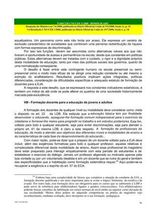PARECER CNE/CEB 11/2000 - HOMOLOGADO
Despacho do Ministro em 7/6/2000, publicado no Diário Oficial da União de 9/6/2000, Seção 1e, p. 15.
VerResolução CNE/CEB 1/2000, publicada no Diário Oficial da União de 19/7/2000, Seção 1, p. 18.
CEB11.doc /SAO 006
56
equalizadora. Um panorama como este não brota por acaso. Ele expressa um cenário de
exclusão característico de sociedades que combinam uma perversa redistribuição da riqueza
com formas expressivas de discriminação.
Por isso tais funções devem ser assumidas como alternativas viáveis aos que não
tiveram a oportunidade de acesso e permanência na escola, desde que constantes em políticas
públicas. Estas alternativas devem ser tratadas com o cuidado, o rigor e a dignidade próprios
desta modalidade de educação, tanto por meio das políticas sociais dos governos, quanto de
uma normatização conseqüente.
O desafio é fazer entrar este contingente humano na escola presencial ou semi-
presencial como o modo mais eficaz de se atingir uma redução constante ou até mesmo a
extinção do analfabetismo. Resultados positivos implicam ações integradas, políticas
diferenciadas, consideração de dificuldades específicas e adequado estatuto de formação de
docentes para a EJA.
A resposta a este desafio, que se expressará nos constantes indicadores estatísticos, é
também um índice de até onde se pode alterar os quadros de uma sociedade historicamente
marcada pela excludência.
VIII - Formação docente para a educação de jovens e adultos
A formação dos docentes de qualquer nível ou modalidade deve considerar como meta
o disposto no art. 22 da LDB. Ela estipula que a educação básica tem por finalidade
desenvolver o educando, assegurar-lhe formação comum indispensável para o exercício da
cidadania e fornecer-lhe meios para progredir no trabalho e em estudos posteriores. Este fim,
voltado para todo e qualquer estudante, seja para evitar discriminações, seja para atender o
próprio art. 61 da mesma LDB, é claro a este respeito: A formação de profissionais da
educação, de modo a atender aos objetivos dos diferentes níveis e modalidades de ensino e
às características de cada fase de desenvolvimento do educando...
Com maior razão, pode-se dizer que o preparo de um docente voltado para a EJA deve
incluir, além das exigências formativas para todo e qualquer professor, aquelas relativas à
complexidade diferencial desta modalidade de ensino. Assim esse profissional do magistério
deve estar preparado para interagir empaticamente com esta parcela de estudantes e de
estabelecer o exercício do diálogo. Jamais um professor aligeirado ou motivado apenas pela
boa vontade ou por um voluntariado idealista e sim um docente que se nutra do geral e também
das especificidades que a habilitação como formação sistemática requer.64
Aqui poder-se-ia
recuperar a exigência e o espírito do art. 57 do ECA:
64
Embora haja uma complexidade de fatores que compõem a situação do estudante da EJA, a
formação docente qualificada é um meio importante para se evitar o trágico fenômeno da recidiva e da
evasão. Por outro lado, esta formação deve ser obrigatória para os cursos que se submetem à LDB e
pode servir de referência para alfabetizadores ligados a quadros extra-escolares. Tais alfabetizadores
poderão buscar caminhos de habilitação em cursos normais de nível médio ou superior como elevação de
sua escolaridade. Muitos deles podem ter adquirido competências na prática do magistério cujo
reconhecimento, mediante avaliação, deve incorporar-se à sua formação pedagógica.
 