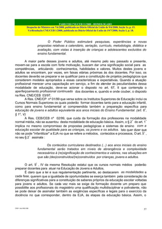 PARECER CNE/CEB 11/2000 - HOMOLOGADO
Despacho do Ministro em 7/6/2000, publicado no Diário Oficial da União de 9/6/2000, Seção 1e, p. 15.
VerResolução CNE/CEB 1/2000, publicada no Diário Oficial da União de 19/7/2000, Seção 1, p. 18.
CEB11.doc /SAO 006
57
O Poder Público estimulará pesquisas, experiências e novas
propostas relativas a calendário, seriação, currículo, metodologia, didática e
avaliação, com vistas à inserção de crianças e adolescentes excluídos do
ensino fundamental.
A maior parte desses jovens e adultos, até mesmo pelo seu passado e presente,
movem-se para a escola com forte motivação, buscam dar uma significação social para as
competências, articulando conhecimentos, habilidades e valores. Muitos destes jovens e
adultos se encontram, por vezes, em faixas etárias próximas às dos docentes. Por isso, os
docentes deverão se preparar e se qualificar para a constituição de projetos pedagógicos que
considerem modelos apropriados a essas características e expectativas. Quando a atuação
profissional merecer uma capacitação em serviço, a fim de atender às peculiaridades dessa
modalidade de educação, deve-se acionar o disposto no art. 67, II que contempla o
aperfeiçoamento profissional continuado dos docentes e, quando e onde couber, o disposto
na Res. CNE/CEB 03/97.
A Res. CNE/CP nº 01/99 que versa sobre os Institutos Superiores de Educação inclui os
Cursos Normais Superiores os quais poderão formar docentes tanto para a educação infantil,
como para ensino fundamental aí compreendida também a preparação específica para
educação de jovens e adultos equivalente aos anos iniciais do Ensino Fundamental. (art. 6º
,
§ 1o
, V)
A Res. CEB/CEB nº 02/99, que cuida da formação dos professores na modalidade
normal média, não se ausentou desta modalidade de educação básica. Assim, o § 2º
do art. 1º
implica no mesmo compromisso de propostas pedagógicas e sistemas de ensino com a
educação escolar de qualidade para as crianças, os jovens e os adultos. Isto quer dizer que
não se pode "infantilizar" a EJA no que se refere a métodos, conteúdos e processos. O art. 5º
,
no seu § 2º
assinala :
Os conteúdos curriculares destinados (...) aos anos iniciais do ensino
fundamental serão tratados em níveis de abrangência e complexidade
necessários à (re)significação de conhecimentos e valores, nas situações em
que são (des)construídos/(re)construídos por crianças, jovens e adultos.
O art. 9º
, IV da mesma Resolução estatui que os cursos normais médios poderão
preparar docentes para atuar na Educação de Jovens e Adultos.
É claro que a lei e sua regulamentação pertinente, ao destacarem as modalidades e
cada fase, querem que a igualdade de oportunidades se exerça também pela consideração de
diferenças significativas para a constituição de saberes próprios da educação escolar voltadas
para jovens e adultos. Se cada vez mais se exige da formação docente um preparo que
possibilite aos profissionais do magistério uma qualificação multidisciplinar e polivalente, não
se pode deixar de assinalar também as exigências específicas e legais para o exercício da
docência no que corresponder, dentro da EJA, às etapas da educação básica. Assim, o
 