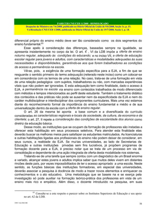 PARECER CNE/CEB 11/2000 - HOMOLOGADO
Despacho do Ministro em 7/6/2000, publicado no Diário Oficial da União de 9/6/2000, Seção 1e, p. 15.
VerResolução CNE/CEB 1/2000, publicada no Diário Oficial da União de 19/7/2000, Seção 1, p. 18.
CEB11.doc /SAO 006
58
diferencial próprio do ensino médio deve ser tão considerado como os dois segmentos do
ensino fundamental.65
Esse apelo à consideração das diferenças, baseadas sempre na igualdade, se
apresenta insistentemente no corpo da lei. O art. 4º
, VI da LDB impõe a oferta de ensino
noturno regular, adequado às condições do educando; e no inciso VII, a oferta de educação
escolar regular para jovens e adultos, com características e modalidades adequadas às suas
necessidades e disponibilidades, garantindo-se aos que forem trabalhadores as condições
de acesso e permanência na escola.
Vê-se, pois, a exigência de uma formação específica para a EJA, a fim de que se
resguarde o sentido primeiro do termo adequação (reiterado neste inciso) como um colocar-se
em consonância com os termos de uma relação. No caso, trata-se de uma formação em vista
de uma relação pedagógica com sujeitos, trabalhadores ou não, com marcadas experiências
vitais que não podem ser ignoradas. E esta adequação tem como finalidade, dado o acesso à
EJA, a permanência na escola via ensino com conteúdos trabalhados de modo diferenciado
com métodos e tempos intencionados ao perfil deste estudante. Também o tratamento didático
dos conteúdos e das práticas não pode se ausentar nem da especificidade da EJA e nem do
caráter multidisciplinar e interdisciplinar dos componentes curriculares. Mais uma vez estamos
diante do reconhecimento formal da importância do ensino fundamental e médio e de sua
universalização dentro da escola com a oferta de ensino regular.
O art. 26 da mesma lei aponta a base comum e a diversificada do currículo
consideradas as características regionais e locais da sociedade, da cultura, da economia e da
clientela; o art. 27, II repete a consideração das condições de escolaridade dos alunos como
diretriz da educação básica .
Desse modo, as instituições que se ocupam da formação de professores são instadas a
oferecer esta habilitação em seus processos seletivos. Para atender esta finalidade elas
deverão buscar os melhores meios para satisfazer os estudantes matriculados. As licenciaturas
e outras habilitações ligadas aos profissionais do ensino não podem deixar de considerar, em
seus cursos, a realidade da EJA. Se muitas universidades, ao lado de Secretarias de
Educação e outras instituições privadas sem fins lucrativos, já propõem programas de
formação docente para a EJA, é preciso notar que se trata de um processo em via de
consolidação e dependente de uma ação integrada de oferta desta modalidade nos sistemas.
Tratando-se de uma tarefa que sempre contou com um diagnóstico de um Brasil enorme
e variado, alcançar estes jovens e adultos implica saber que muitos deles vivem em distantes
rincões deste país, por vezes impossibilitados de ter o acesso apropriado a uma escola. Neste
sentido, as funções básicas das instituições formadoras, em especial das universidades,
deverão associar a pesquisa à docência de modo a trazer novos elementos e enriquecer os
conhecimentos e o ato educativo. Uma metodologia que se baseie na e se exerça pela
investigação só pode auxiliar na formação teórico-prática dos professores em vista de um
ensino mais rico e empático. Além disso, o docente introduzido na pesquisa, em suas
65
Consulte-se a este respeito o parecer sobre os Institutos Superiores de Educação e seu apoio
no art. 62 da LDB.
 
