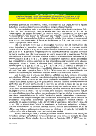 PARECER CNE/CEB 11/2000 - HOMOLOGADO
Despacho do Ministro em 7/6/2000, publicado no Diário Oficial da União de 9/6/2000, Seção 1e, p. 15.
VerResolução CNE/CEB 1/2000, publicada no Diário Oficial da União de 19/7/2000, Seção 1, p. 18.
CEB11.doc /SAO 006
59
dimensões quantitativas e qualitativas, poderá, no exercício de sua função, traduzir a riqueza
cultural dos seus discentes em enriquecimento dos componentes curriculares.
Por isso, ao lado da maior preocupação com a profissionalização de docentes da EJA,
a luta por esta escolarização sempre esteve associada, respeitadas as épocas, ao
“cinematógrafo”, às “escolas itinerantes”, às "missões rurais", à “radiodifusão”, aos cursos por
"correspondência", “aos discos”, às "telesalas", aos "vídeos" e agora ao "computador". A
superação (e não sua negação) da distância sempre foi tentada como meio de presença virtual
entre educadores e educandos. A formação de docentes da EJA, com maior razão, deve
propor o apropriar-se destes meios.
Não será por outro motivo que as Disposições Transitórias da LDB incentivam os três
entes federativos a assumirem suas responsabilidades de modo a proverem cursos
presenciais ou a distância aos jovens e adultos insuficientemente escolarizados, de acordo
com o art. 87, II. E para tanto compete igualmente aos entes federativos o dever de recensear
os jovens e adultos que não tiveram acesso ao ensino fundamental e deverão criar formas
alternativas de acesso aos diferentes níveis de ensino, independentemente de escolarização
anterior, segundo o art. 5º
I e § 5º
. Se certas regiões forem acometidas de tais dificuldades
que impossibilitem o ensino presencial, se tais circunstâncias representarem uma situação
emergencial, então o ensino a distância (será) utilizado como complementação da
aprendizagem. É o que diz o art. 32, § 4º
. E o art. 38 § 2º
estimula a aferição e o
reconhecimento dos conhecimentos e habilidades adquiridos pelos educandos por meios
informais. Vale, pois, o que diz o Parecer CEB nº 04/98 quando lembra a sensibilização dos
sistemas educacionais para reconhecer e acolher a riqueza da diversidade humana.
Mas é preciso que a formação dos docentes voltados para EJA, ofertados em cursos
sob a égide da LDB seja completa nos estabelecimentos ofertantes pelo curso normal médio
ou pelo curso normal superior ou por outros igualmente apropriados. Como diz o mesmo
Parecer supra citado, é preciso que em qualquer nível formativo se dêem correlações entre os
conteúdos das áreas de conhecimento e o universo de valores e modos de vida de seus
alunos. O Brasil tem uma experiência significativa na área (como se viu nas bases históricas) e
um acúmulo de conhecimento voltado para métodos, técnicas alternativas de alfabetização de
educação de jovens e adultos. Tais experiências, salvo exceções, não conseguiram se traduzir
em material didático específico voltado para a educação de jovens e adultos, em especial para
além do processo alfabetizador. As instituições de nível superior, sobretudo as universidades,
têm o dever de se integrar no resgate desta dívida social abrindo espaços para a formação de
professores, recuperando experiências significativas, produzindo material didático e
veiculando, em suas emissoras de rádio e de televisão, programas que contemplem o disposto
no art. 221 da Constituição Federal de atendimento a finalidades educativas, artísticas,
culturais e informativas. No caso dos sistemas públicos, nunca é demais lembrar o art. 67 da
LDB e, para todos os estabelecimentos privados ou públicos, o princípio da valorização do
profissional da educação escolar posto na Constituição e na LDB.
Ao lado da formação inicial, a articulação entre os sistemas de ensino e as instituições
formadoras se impõe para efeito de formação em serviço sob a forma, por exemplo, de cursos
de especialização. Nesta direção, deve-se lembrar a Resolução CEB nº 03/97 que fixa
 