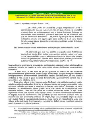 PARECER CNE/CEB 11/2000 - HOMOLOGADO
Despacho do Ministro em 7/6/2000, publicado no Diário Oficial da União de 9/6/2000, Seção 1e, p. 15.
VerResolução CNE/CEB 1/2000, publicada no Diário Oficial da União de 19/7/2000, Seção 1, p. 18.
CEB11.doc /SAO 006
6
Como diz a professora Magda Soares (1998):
...um adulto pode ser analfabeto, porque marginalizado social e
economicamente, mas, se vive em um meio em que a leitura e a escrita têm
presença forte, se se interessa em ouvir a leitura de jornais feita por um
alfabetizado, se recebe cartas que outros lêem para ele, se dita cartas para
que um alfabetizado as escreva, ..., se pede a alguém que lhe leia avisos ou
indicações afixados em algum lugar, esse analfabeto é, de certa forma,
letrado, porque faz uso da escrita, envolve-se em práticas sociais de leitura e
de escrita. (p. 24)
Esta dimensão sócio-cultural do letramento é reforçada pela professora Leda Tfouni:
O letramento, por sua vez, focaliza os aspectos sócio-históricos da
aquisição da escrita. Entre outros casos, procura estudar e descrever o que
ocorre nas sociedades quando adotam um sistema de escritura de maneira
restrita ou generalizada; procura ainda saber quais práticas psicossociais
substituem as práticas "letradas" em sociedades ágrafas. ( 9-10)
Igualmente deve-se considerar a riqueza das manifestações cujas expressões artísticas vão da
cozinha ao trabalho em madeira e pedra, entre outras, atestam habilidades e competências
insuspeitas.
De todo modo, o não estar em pé de igualdade no interior de uma sociedade
predominantemente grafocêntrica, onde o código escrito ocupa posição privilegiada revela-se
como problemática a ser enfrentada. Sendo leitura e escrita bens relevantes, de valor prático e
simbólico, o não acesso a graus elevados de letramento é particularmente danoso para a
conquista de uma cidadania plena.
Suas raízes são de ordem histórico-social. No Brasil, esta realidade resulta do caráter
subalterno atribuído pelas elites dirigentes à educação escolar de negros escravizados, índios
reduzidos, caboclos migrantes e trabalhadores braçais, entre outros9
. Impedidos da plena
cidadania, os descendentes destes grupos ainda hoje sofrem as conseqüências desta
realidade histórica. Disto nos dão prova as inúmeras estatísticas oficiais. A rigor, estes
segmentos sociais, com especial razão negros e índios, não eram considerados como titulares
do registro maior da modernidade: uma igualdade que não reconhece qualquer forma de
discriminação e de preconceito com base em origem, raça, sexo, cor idade, religião e sangue
entre outros. Fazer a reparação desta realidade, dívida inscrita em nossa história social e na
vida de tantos indivíduos, é um imperativo e um dos fins da EJA porque reconhece o advento
para todos deste princípio de igualdade.
de..." do que na presença de aptidões, saberes e na virtualidade das pessoas socialmente estigmatizadas
como pouco lógicas ou como destituídas de densidade psicológica.
9
Também opor obstáculos ao acesso de mulheres à cultura letrada faz parte da tradição
patriarcal e machista que, por longo tempo, preponderou entre muitas famílias no Brasil.
 