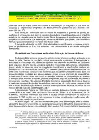 PARECER CNE/CEB 11/2000 - HOMOLOGADO
Despacho do Ministro em 7/6/2000, publicado no Diário Oficial da União de 9/6/2000, Seção 1e, p. 15.
VerResolução CNE/CEB 1/2000, publicada no Diário Oficial da União de 19/7/2000, Seção 1, p. 18.
CEB11.doc /SAO 006
60
diretrizes para os novos planos de carreira e remuneração do magistério e que insta os
sistemas a implementar programas de desenvolvimento profissional dos docentes em
exercício...(art. 5º
)
Para qualquer profissional que se ocupe do magistério, a garantia de padrão de
qualidade é um princípio que cobre o espectro da cidadania enquanto participação e enquanto
exigência da clientela a que se destina. A pior forma de presença é aquela que se situa nas
antípodas da qualidade e que atende pelo termo mediocridade, já expresso pelo cinismo da
fórmula “qualquer coisa serve” ou “antes isso do que nada”.
A formação adequada e a ação integrada implicam a existência de um espaço próprio,
para os profissionais da EJA, nos sistemas, nas universidades e em outras instituições
formadoras.
IX - As Diretrizes Curriculares Nacionais da Educação de Jovens e Adultos.
Cada sociedade tem uma perspectiva sobre o tempo aí compreendidas a duração e as
fases da vida. Trata-se de um dado cultural extremamente significativo. A Antropologia, a
Psicologia e a Sociologia não cessam de apontar, nas diferentes sociedades, as condições
para se passar de uma fase da vida para outra. Ser reconhecido como criança, adolescente,
jovem, adulto ou idoso faz parte de importantes intercâmbios e significações relativos ao
indivíduo e à cultura da qual ele participa.66
O processo pelo qual cada indivíduo torna-se um
ente social reconhecido constitui-se de momentos que possibilitam uma continuidade de si, via
descontinuidades mediadas por classes sociais, etnias, gênero e também de faixas etárias.
A faixa etária é trazida para o interior das sociedades, inclusive via códigos legais ao fazerem
a distinção entre menores e maiores, púberes e impúberes, capazes e incapazes, imputáveis e
inimputáveis, votantes e não-votantes. Da idade decorrem a assinalação de direitos e deveres
e modos de transposição das leis. Ao estudioso das épocas, não pode passar desapercebido
que a fluidez da demarcação de faixas etárias e suas capacidades depende, inclusive, de sua
relação com os níveis de estratificação social.67
A Constituição Federal de 1988 tem um capítulo dedicado à família, à criança, ao
adolescente e ao idoso. Dele decorreu o Estatuto da Criança e do Adolescente, na Lei
n.8.069/90. Inúmeras referências aos jovens e adultos também comparecem no capítulo da
educação. A EJA contém em si tais processos e estas considerações preliminares são
importantes para o conjunto das diretrizes.
As bases legais da LDB nos encaminham para uma diferenciação entre o caráter
obrigatório do ensino fundamental e o caráter progressivamente obrigatório do ensino médio, à
vista da necessidade de sua universalização. Ora, sendo a EJA uma modalidade da educação
66
A faixa etária e suas capacidades podem variar dentro das diferentes ordens jurídicas, desde
que não ofendam os preceitos legais estabelecidos. Para a Igreja Católica, ser admitido à Primeira
Comunhão aos 7 anos, é sinal do início da "idade da razão". Meninas com 12 anos e meninos com 14
anos, de acordo com as normas luso-brasileiras do século XVIII, podiam contrair matrimônio.
67
De acordo com historiadores, o fim da infância para os escravos no Brasil se dava aos 7 anos,
já para os livres a infância se prolongava até os 12 anos. Para os primeiros, o caminho "regular" era o
trabalho escravo, para segundos, o seguimento em estudos ou outras atividades "nobres".
 