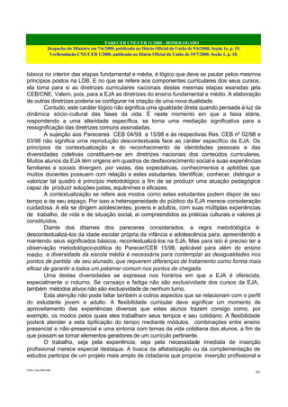 PARECER CNE/CEB 11/2000 - HOMOLOGADO
Despacho do Ministro em 7/6/2000, publicado no Diário Oficial da União de 9/6/2000, Seção 1e, p. 15.
VerResolução CNE/CEB 1/2000, publicada no Diário Oficial da União de 19/7/2000, Seção 1, p. 18.
CEB11.doc /SAO 006
61
básica no interior das etapas fundamental e média, é lógico que deve se pautar pelos mesmos
princípios postos na LDB. E no que se refere aos componentes curriculares dos seus cursos,
ela toma para si as diretrizes curriculares nacionais destas mesmas etapas exaradas pela
CEB/CNE. Valem, pois, para a EJA as diretrizes do ensino fundamental e médio. A elaboração
de outras diretrizes poderia se configurar na criação de uma nova dualidade.
Contudo, este caráter lógico não significa uma igualdade direta quando pensada à luz da
dinâmica sócio–cultural das fases da vida. É neste momento em que a faixa etária,
respondendo a uma alteridade específica, se torna uma mediação significativa para a
ressignificação das diretrizes comuns assinaladas.
A sujeição aos Pareceres CEB 04/98 e 15/98 e às respectivas Res. CEB nº 02/98 e
03/98 não significa uma reprodução descontextuada face ao caráter específico da EJA. Os
princípios da contextualização e do reconhecimento de identidades pessoais e das
diversidades coletivas constituem-se em diretrizes nacionais dos conteúdos curriculares.
Muitos alunos da EJA têm origens em quadros de desfavorecimento social e suas experiências
familiares e sociais divergem, por vezes, das expectativas, conhecimentos e aptidões que
muitos docentes possuem com relação a estes estudantes. Identificar, conhecer, distinguir e
valorizar tal quadro é princípio metodológico a fim de se produzir uma atuação pedagógica
capaz de produzir soluções justas, equânimes e eficazes.
A contextualização se refere aos modos como estes estudantes podem dispor de seu
tempo e de seu espaço. Por isso a heterogeneidade do público da EJA merece consideração
cuidadosa. A ela se dirigem adolescentes, jovens e adultos, com suas múltiplas experiências
de trabalho, de vida e de situação social, aí compreendidos as práticas culturais e valores já
constituídos.
Diante dos ditames dos pareceres considerados, a regra metodológica é:
descontextualizá-los da idade escolar própria da infância e adolescência para, apreendendo e
mantendo seus significados básicos, recontextualizá-los na EJA. Mas para isto é preciso ter a
observação metodológico-política do Parecer/CEB 15/98, aplicável para além do ensino
médio: a diversidade da escola média é necessária para contemplar as desigualdades nos
pontos de partida de seu alunado, que requerem diferenças de tratamento como forma mais
eficaz de garantir a todos um patamar comum nos pontos de chegada.
Uma destas diversidades se expressa nos horários em que a EJA é oferecida,
especialmente o noturno. Se cansaço e fadiga não são exclusividade dos cursos da EJA,
também métodos ativos não são exclusividade de nenhum turno.
Esta atenção não pode faltar também a outros aspectos que se relacionam com o perfil
do estudante jovem e adulto. A flexibilidade curricular deve significar um momento de
aproveitamento das experiências diversas que estes alunos trazem consigo como, por
exemplo, os modos pelos quais eles trabalham seus tempos e seu cotidiano. A flexibilidade
poderá atender a esta tipificação do tempo mediante módulos, combinações entre ensino
presencial e não–presencial e uma sintonia com temas da vida cotidiana dos alunos, a fim de
que possam se tornar elementos geradores de um currículo pertinente.
O trabalho, seja pela experiência, seja pela necessidade imediata de inserção
profissional merece especial destaque. A busca da alfabetização ou da complementação de
estudos participa de um projeto mais amplo de cidadania que propicie inserção profissional e
 