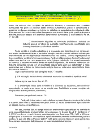 PARECER CNE/CEB 11/2000 - HOMOLOGADO
Despacho do Ministro em 7/6/2000, publicado no Diário Oficial da União de 9/6/2000, Seção 1e, p. 15.
VerResolução CNE/CEB 1/2000, publicada no Diário Oficial da União de 19/7/2000, Seção 1, p. 18.
CEB11.doc /SAO 006
62
busca da melhoria das condições de existência. Portanto, o tratamento dos conteúdos
curriculares não pode se ausentar desta premissa fundamental, prévia e concomitante à
presença em bancos escolares: a vivência do trabalho e a expectativa de melhoria de vida.
Esta premissa é o contexto no qual se deve pensar e repensar o liame entre qualificação para o
trabalho, educação escolar e os diferentes componentes curriculares. É o que está dito no art.
41 da LDB:
O conhecimento adquirido na educação profissional, inclusive no
trabalho, poderá ser objeto de avaliação, reconhecimento e certificação para
prosseguimento ou conclusão de estudos.
Neste sentido, o projeto pedagógico e a preparação dos docentes devem considerar,
sob a ótica da contextualização, o trabalho e seus processos e produtos desde a mais simples
mercadoria até os seus significados na construção da vida coletiva. Mesmo na perspectiva da
transversalidade temática tal como proposta nos Parâmetro Nacionais do Ensino Fundamental
vale a pena lembrar que cabe aos projetos pedagógicos a redefinição dos temas transversais
aí incluindo o trabalho ou outros temas de especial significado. As múltiplas referências ao
trabalho constantes na LDB têm um significado peculiar para quem já é trabalhador. É nesta
perspectiva que a leitura de determinados artigos deve ser vista sob a especificidade desta
modalidade de ensino.
Veja-se como exemplo este parágrafo do art. 1º
da LDB:
§ 2º A educação escolar deverá vincular-se ao mundo do trabalho e à prática social.
Leia-se agora este inciso II do art. 35:
II - a preparação básica para o trabalho e a cidadania do educando, para continuar
aprendendo, de modo a ser capaz de se adaptar com flexibilidade a novas condições de
ocupação ou aperfeiçoamento posteriores;
Tome-se o parágrafo único do art. 39:
Parágrafo único: o aluno matriculado ou egresso do ensino fundamental, médio
e superior, bem como o trabalhador em geral, jovem ou adulto, contará com a possibilidade
de acesso à educação profissional.
Por isso, aqueles 25% da carga horária do ensino médio aproveitáveis no currículo de
uma possível habilitação profissional tais como dispostos no § único do art. 5º
do Decreto nº
2.208/97 e a forma como foi tratada esta alternativa nos Pareceres CEB 15/98 e 16/99 se
dirigem para e expressam uma realidade significativamente presente na vida destes jovens e
adultos. O que está dito no Parecer CEB nº 15/98 para o ensino médio em geral ganha mais
força para os estudantes da EJA porque em sua maioria já trabalhadores.
 