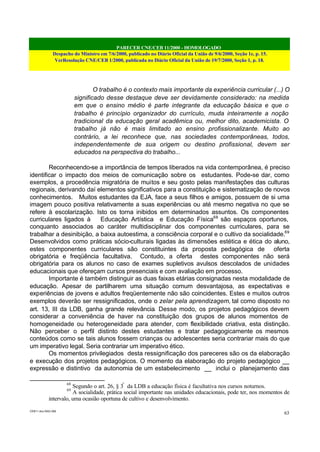 PARECER CNE/CEB 11/2000 - HOMOLOGADO
Despacho do Ministro em 7/6/2000, publicado no Diário Oficial da União de 9/6/2000, Seção 1e, p. 15.
VerResolução CNE/CEB 1/2000, publicada no Diário Oficial da União de 19/7/2000, Seção 1, p. 18.
CEB11.doc /SAO 006
63
O trabalho é o contexto mais importante da experiência curricular (...) O
significado desse destaque deve ser devidamente considerado: na medida
em que o ensino médio é parte integrante da educação básica e que o
trabalho é princípio organizador do currículo, muda inteiramente a noção
tradicional da educação geral acadêmica ou, melhor dito, academicista. O
trabalho já não é mais limitado ao ensino profissionalizante. Muito ao
contrário, a lei reconhece que, nas sociedades contemporâneas, todos,
independentemente de sua origem ou destino profissional, devem ser
educados na perspectiva do trabalho...
Reconhecendo-se a importância de tempos liberados na vida contemporânea, é preciso
identificar o impacto dos meios de comunicação sobre os estudantes. Pode-se dar, como
exemplos, a procedência migratória de muitos e seu gosto pelas manifestações das culturas
regionais, derivando daí elementos significativos para a constituição e sistematização de novos
conhecimentos. Muitos estudantes da EJA, face a seus filhos e amigos, possuem de si uma
imagem pouco positiva relativamente a suas experiências ou até mesmo negativa no que se
refere à escolarização. Isto os torna inibidos em determinados assuntos. Os componentes
curriculares ligados à Educação Artística e Educação Física68
são espaços oportunos,
conquanto associados ao caráter multidisciplinar dos componentes curriculares, para se
trabalhar a desinibição, a baixa autoestima, a consciência corporal e o cultivo da socialidade.69
Desenvolvidos como práticas sócio-culturais ligadas às dimensões estética e ética do aluno,
estes componentes curriculares são constituintes da proposta pedagógica de oferta
obrigatória e freqüência facultativa. Contudo, a oferta destes componentes não será
obrigatória para os alunos no caso de exames supletivos avulsos descolados de unidades
educacionais que ofereçam cursos presenciais e com avaliação em processo.
Importante é também distinguir as duas faixas etárias consignadas nesta modalidade de
educação. Apesar de partilharem uma situação comum desvantajosa, as expectativas e
experiências de jovens e adultos freqüentemente não são coincidentes. Estes e muitos outros
exemplos deverão ser ressignificados, onde o zelar pela aprendizagem, tal como disposto no
art. 13, III da LDB, ganha grande relevância. Desse modo, os projetos pedagógicos devem
considerar a conveniência de haver na constituição dos grupos de alunos momentos de
homogeneidade ou heterogeneidade para atender, com flexibilidade criativa, esta distinção.
Não perceber o perfil distinto destes estudantes e tratar pedagogicamente os mesmos
conteúdos como se tais alunos fossem crianças ou adolescentes seria contrariar mais do que
um imperativo legal. Seria contrariar um imperativo ético.
Os momentos privilegiados desta ressignificação dos pareceres são os da elaboração
e execução dos projetos pedagógicos. O momento da elaboração do projeto pedagógico __
expressão e distintivo da autonomia de um estabelecimento __ inclui o planejamento das
68
Segundo o art. 26, § 3º
da LDB a educação física é facultativa nos cursos noturnos.
69
A socialidade, prática social importante nas unidades educacionais, pode ter, nos momentos de
intervalo, uma ocasião oportuna de cultivo e desenvolvimento.
 