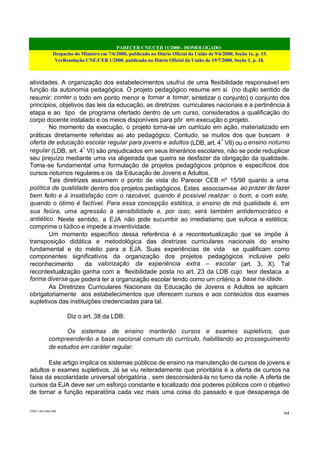 PARECER CNE/CEB 11/2000 - HOMOLOGADO
Despacho do Ministro em 7/6/2000, publicado no Diário Oficial da União de 9/6/2000, Seção 1e, p. 15.
VerResolução CNE/CEB 1/2000, publicada no Diário Oficial da União de 19/7/2000, Seção 1, p. 18.
CEB11.doc /SAO 006
64
atividades. A organização dos estabelecimentos usufrui de uma flexibilidade responsável em
função da autonomia pedagógica. O projeto pedagógico resume em si (no duplo sentido de
resumir: conter o todo em ponto menor e tornar a tomar, sintetizar o conjunto) o conjunto dos
princípios, objetivos das leis da educação, as diretrizes curriculares nacionais e a pertinência à
etapa e ao tipo de programa ofertado dentro de um curso, considerados a qualificação do
corpo docente instalado e os meios disponíveis para pôr em execução o projeto.
No momento da execução, o projeto torna-se um currículo em ação, materializado em
práticas diretamente referidas ao ato pedagógico. Contudo, se muitos dos que buscam a
oferta de educação escolar regular para jovens e adultos (LDB, art. 4º
VII) ou o ensino noturno
regular (LDB, art. 4º
VI) são prejudicados em seus itinerários escolares, não se pode reduplicar
seu prejuízo mediante uma via aligeirada que queira se desfazer da obrigação da qualidade.
Torna-se fundamental uma formulação de projetos pedagógicos próprios e específicos dos
cursos noturnos regulares e os da Educação de Jovens e Adultos.
Tais diretrizes assumem o ponto de vista do Parecer CEB nº 15/98 quanto a uma
política de qualidade dentro dos projetos pedagógicos. Estes associam-se ao prazer de fazer
bem feito e à insatisfação com o razoável, quando é possível realizar o bom, e com este,
quando o ótimo é factível. Para essa concepção estética, o ensino de má qualidade é, em
sua feiúra, uma agressão à sensibilidade e, por isso, será também antidemocrático e
antiético. Neste sentido, a EJA não pode sucumbir ao imediatismo que sufoca a estética,
comprime o lúdico e impede a inventividade.
Um momento específico dessa referência é a recontextualização que se impõe à
transposição didática e metodológica das diretrizes curriculares nacionais do ensino
fundamental e do médio para a EJA. Suas experiências de vida se qualificam como
componentes significativos da organização dos projetos pedagógicos inclusive pelo
reconhecimento da valorização da experiência extra – escolar (art. 3, X). Tal
recontextualização ganha com a flexibilidade posta no art. 23 da LDB cujo teor destaca a
forma diversa que poderá ter a organização escolar tendo como um critério a base na idade.
As Diretrizes Curriculares Nacionais da Educação de Jovens e Adultos se aplicam
obrigatoriamente aos estabelecimentos que oferecem cursos e aos conteúdos dos exames
supletivos das instituições credenciadas para tal.
Diz o art. 38 da LDB:
Os sistemas de ensino manterão cursos e exames supletivos, que
compreenderão a base nacional comum do currículo, habilitando ao prosseguimento
de estudos em caráter regular.
Este artigo implica os sistemas públicos de ensino na manutenção de cursos de jovens e
adultos e exames supletivos. Já se viu reiteradamente que prioritária é a oferta de cursos na
faixa da escolaridade universal obrigatória , sem desconsiderá-la no turno da noite. A oferta de
cursos da EJA deve ser um esforço constante e localizado dos poderes públicos com o objetivo
de tornar a função reparatória cada vez mais uma coisa do passado e que desapareça de
 