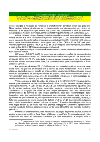 PARECER CNE/CEB 11/2000 - HOMOLOGADO
Despacho do Ministro em 7/6/2000, publicado no Diário Oficial da União de 9/6/2000, Seção 1e, p. 15.
VerResolução CNE/CEB 1/2000, publicada no Diário Oficial da União de 19/7/2000, Seção 1, p. 18.
CEB11.doc /SAO 006
65
nossos códigos a imposição do “erradicar o analfabetismo”. Erradicar é tirar algo pela raiz.
Neste sentido, trata-se de eliminar as condições gerais, que não permitem um mínimo de
eqüidade, e as específicas que, dentro dos cursos, não consideram o perfil do aluno em
adequação aos métodos e diretrizes, como ocorre tão frequëntemente com os alunos da EJA.
A base nacional comum dos componentes curriculares deverá estar compreendida nos
cursos da EJA. E o zelar pela aprendizagem dos alunos (art. 13, III) deverá ser de tal ordem
que o estudante deve estar apto a prosseguir seus estudosem caráter regular (art. 38). Logo, a
oferta desta modalidade de ensino está sujeita tanto à Res. CEB nº 02 de 7/4/1998 para
ensino fundamental, quanto à Res. CEB nº 03 de 26/6/1998 para o ensino médio e, quando for
o caso, a Res. CEB nº 04/99 para a educação profissional.
Vale a pena consignar como cada Parecer correspondente a estas resoluções definiu a
base nacional comum.
O Parecer CNE/CEB 04/98 diz que a base nacional comum refere-se ao conjunto dos
conteúdos mínimos das Áreas de Conhecimento articulados aos aspectos da Vida Cidadã
de acordo com o art. 26. Por outro lado, o mesmo parecer entende que a parte diversificada
não é um recurso adicional a esta Base. Os conteúdos desta parte são integrados à Base
Nacional Comum....
Por seu turno, o Parecer CEB nº 15/98 resume, em um trecho, as várias vezes que tocou
neste ponto, no que está em sintonia com o parecer do ensino fundamental: tudo o que se
disse até aqui sobre a nova missão do ensino médio, seus fundamentos axiológicos e suas
diretrizes pedagógicas se aplica para ambas as “partes”, tanto a nacional comum como a
“diversificada”, pois numa perspectiva de organicidade, integração e contextualização do
conhecimento não faz sentido que elas estejam divorciadas.
Vê-se, pois, que a base de ambos os ensinos é a “nacional comum” integrada com o
que se pode denominar de “nacional diversificada”. Este princípio se aplica também à língua
estrangeira moderna. A LDB, em seu art. 26, § 5º
, ao incluir obrigatoriamente, a partir de uma
lei de caráter nacional, uma língua estrangeira moderna, reconhece esta integração e
“nacionaliza” a obrigação da oferta de uma língua estrangeira. Seja pela necessidade
contemporânea do domínio de uma língua estrangeira, seja pela “nacionalização” deste
imperativo, seja pela compreensão abrangente dos pareceres citados, seja para que a
igualdade de oportunidades no prosseguimento de estudos regulares não venha, de novo, a
faltar aos concluintes do ensino fundamental da EJA, o § 5º
do art. 26 é componente obrigatório
dos conteúdos curriculares desta modalidade de ensino.70
A escolha de qual língua, esta sim, é
uma opção da rede ou da escola nos seus projetos pedagógicos. Entretanto, a prestação de
exames supletivos de língua estrangeira deve ser de oferta obrigatória e de inscrição facultativa
pelo aluno.
Portanto, as diretrizes curriculares nacionais da educação de jovens e adultos, quanto ao
ensino fundamental, contêm a Base Nacional Comum e sua Parte Diversificada que deverão
integrar-se em torno do paradigma curricular que visa estabelecer a relação entre a
70
Esta formulação face à língua estrangeira representa uma evolução do pensamento da Câmara
de Educação Básica alterando interpretação dada no Parecer CEB nº 12/97 cujos esclarecimentos
preliminares se deram logo após a sanção e publicação da Lei n.9.394/96.
 