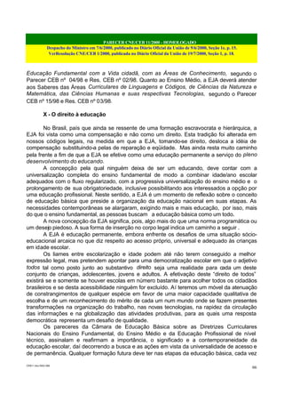 PARECER CNE/CEB 11/2000 - HOMOLOGADO
Despacho do Ministro em 7/6/2000, publicado no Diário Oficial da União de 9/6/2000, Seção 1e, p. 15.
VerResolução CNE/CEB 1/2000, publicada no Diário Oficial da União de 19/7/2000, Seção 1, p. 18.
CEB11.doc /SAO 006
66
Educação Fundamental com a Vida cidadã, com as Áreas de Conhecimento, segundo o
Parecer CEB nº 04/98 e Res. CEB nº 02/98. Quanto ao Ensino Médio, a EJA deverá atender
aos Saberes das Áreas Curriculares de Linguagens e Códigos, de Ciências da Natureza e
Matemática, das Ciências Humanas e suas respectivas Tecnologias, segundo o Parecer
CEB nº 15/98 e Res. CEB nº 03/98.
X - O direito à educação
No Brasil, país que ainda se ressente de uma formação escravocrata e hierárquica, a
EJA foi vista como uma compensação e não como um direito. Esta tradição foi alterada em
nossos códigos legais, na medida em que a EJA, tornando-se direito, desloca a idéia de
compensação substituindo-a pelas de reparação e eqüidade. Mas ainda resta muito caminho
pela frente a fim de que a EJA se efetive como uma educação permanente a serviço do pleno
desenvolvimento do educando.
A concepção pela qual ninguém deixa de ser um educando, deve contar com a
universalização completa do ensino fundamental de modo a combinar idade/ano escolar
adequados com o fluxo regularizado, com a progressiva universalização do ensino médio e o
prolongamento de sua obrigatoriedade, inclusive possibilitando aos interessados a opção por
uma educação profissional. Neste sentido, a EJA é um momento de reflexão sobre o conceito
de educação básica que preside a organização da educação nacional em suas etapas. As
necessidades contemporâneas se alargaram, exigindo mais e mais educação, por isso, mais
do que o ensino fundamental, as pessoas buscam a educação básica como um todo.
A nova concepção da EJA significa, pois, algo mais do que uma norma programática ou
um desejo piedoso. A sua forma de inserção no corpo legal indica um caminho a seguir .
A EJA é educação permanente, embora enfrente os desafios de uma situação sócio-
educacional arcaica no que diz respeito ao acesso próprio, universal e adequado às crianças
em idade escolar.
Os liames entre escolarização e idade podem até não terem conseguido a melhor
expressão legal, mas pretendem apontar para uma democratização escolar em que o adjetivo
todos tal como posto junto ao substantivo direito seja uma realidade para cada um deste
conjunto de crianças, adolescentes, jovens e adultos. A efetivação deste “direito de todos”
existirá se e somente se houver escolas em número bastante para acolher todos os cidadãos
brasileiros e se desta acessibilidade ninguém for excluído. Aí teremos um móvel da atenuação
de constrangimentos de qualquer espécie em favor de uma maior capacidade qualitativa de
escolha e de um reconhecimento do mérito de cada um num mundo onde se fazem presentes
transformações na organização do trabalho, nas novas tecnologias, na rapidez da circulação
das informações e na globalização das atividades produtivas, para as quais uma resposta
democrática representa um desafio de qualidade.
Os pareceres da Câmara de Educação Básica sobre as Diretrizes Curriculares
Nacionais do Ensino Fundamental, do Ensino Médio e da Educação Profissional de nível
técnico, assinalam e reafirmam a importância, o significado e a contemporaneidade da
educação escolar, daí decorrendo a busca e as ações em vista da universalidade de acesso e
de permanência. Qualquer formação futura deve ter nas etapas da educação básica, cada vez
 