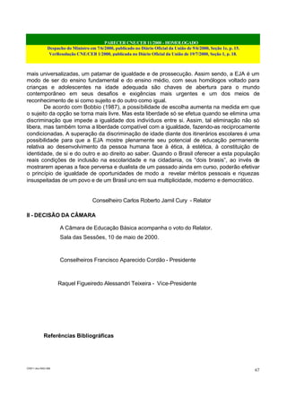 PARECER CNE/CEB 11/2000 - HOMOLOGADO
Despacho do Ministro em 7/6/2000, publicado no Diário Oficial da União de 9/6/2000, Seção 1e, p. 15.
VerResolução CNE/CEB 1/2000, publicada no Diário Oficial da União de 19/7/2000, Seção 1, p. 18.
CEB11.doc /SAO 006
67
mais universalizadas, um patamar de igualdade e de prossecução. Assim sendo, a EJA é um
modo de ser do ensino fundamental e do ensino médio, com seus homólogos voltado para
crianças e adolescentes na idade adequada são chaves de abertura para o mundo
contemporâneo em seus desafios e exigências mais urgentes e um dos meios de
reconhecimento de si como sujeito e do outro como igual.
De acordo com Bobbio (1987), a possibilidade de escolha aumenta na medida em que
o sujeito da opção se torna mais livre. Mas esta liberdade só se efetua quando se elimina uma
discriminação que impede a igualdade dos indivíduos entre si. Assim, tal eliminação não só
libera, mas também torna a liberdade compatível com a igualdade, fazendo-as reciprocamente
condicionadas. A superação da discriminação de idade diante dos itinerários escolares é uma
possibilidade para que a EJA mostre plenamente seu potencial de educação permanente
relativa ao desenvolvimento da pessoa humana face à ética, à estética, à constituição de
identidade, de si e do outro e ao direito ao saber. Quando o Brasil oferecer a esta população
reais condições de inclusão na escolaridade e na cidadania, os “dois brasis”, ao invés de
mostrarem apenas a face perversa e dualista de um passado ainda em curso, poderão efetivar
o princípio de igualdade de oportunidades de modo a revelar méritos pessoais e riquezas
insuspeitadas de um povo e de um Brasil uno em sua multiplicidade, moderno e democrático.
Conselheiro Carlos Roberto Jamil Cury - Relator
II - DECISÃO DA CÂMARA
A Câmara de Educação Básica acompanha o voto do Relator.
Sala das Sessões, 10 de maio de 2000.
Conselheiros Francisco Aparecido Cordão - Presidente
Raquel Figueiredo Alessandri Teixeira - Vice-Presidente
Referências Bibliográficas
 
