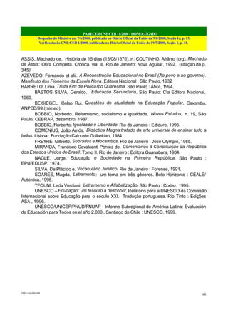 PARECER CNE/CEB 11/2000 - HOMOLOGADO
Despacho do Ministro em 7/6/2000, publicado no Diário Oficial da União de 9/6/2000, Seção 1e, p. 15.
VerResolução CNE/CEB 1/2000, publicada no Diário Oficial da União de 19/7/2000, Seção 1, p. 18.
CEB11.doc /SAO 006
68
ASSIS, Machado de. História de 15 dias (15/08/1876).In: COUTINHO, Afrânio (org). Machado
de Assis: Obra Completa. Crônica, vol. III. Rio de Janeiro: Nova Aguilar, 1992. (citação da p.
345)
AZEVEDO, Fernando et alii. A Reconstrução Educacional no Brasil (Ao povo e ao governo).
Manifesto dos Pioneiros da Escola Nova. Editora Nacional : São Paulo, 1932
BARRETO, Lima. Triste Fim de Policarpo Quaresma. São Paulo : Ática, 1994.
BASTOS SILVA, Geraldo. Educação Secundária. São Paulo: Cia Editora Nacional,
1969.
BEISIEGEL, Celso Rui. Questões de atualidade na Educação Popular. Caxambu,
ANPED/99 (mimeo).
BOBBIO, Norberto. Reformismo, socialismo e igualdade. Novos Estudos, n. 19, São
Paulo, CEBRAP, dezembro, 1987.
BOBBIO, Norberto. Igualdade e Liberdade. Rio de Janeiro : Ediouro, 1996.
COMENIUS, João Amós. Didáctica Magna:tratado da arte universal de ensinar tudo a
todos. Lisboa : Fundação Calouste Gulbekian, 1984.
FREYRE, Gilberto. Sobrados e Mocambos. Rio de Janeiro : José Olympio, 1985.
MIRANDA, Francisco Cavalcanti Pontes de. Comentários à Constituição da República
dos Estados Unidos do Brasil. Tomo II. Rio de Janeiro : Editora Guanabara, 1934.
NAGLE, Jorge. Educação e Sociedade na Primeira República. São Paulo :
EPU/EDUSP, 1974.
SILVA, De Plácido e. Vocabulário Jurídico. Rio de Janeiro : Forense, 1991.
SOARES, Magda. Letramento: um tema em três gêneros. Belo Horizonte : CEALE/
Autêntica, 1998.
TFOUNI, Leda Verdiani. Letramento e Alfabetização. São Paulo : Cortez, 1995.
UNESCO – Educação: um tesouro a descobrir. Relatório para a UNESCO da Comissão
Internacional sobre Educação para o século XXI. Tradução portuguesa. Rio Tinto : Edições
ASA , 1996.
UNESCO/UNICEF/PNUD/FNUAP - Informe Subregional de América Latina: Evaluación
de Educación para Todos en el año 2.000 . Santiago do Chile : UNESCO, 1999.
 