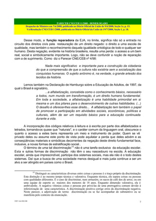 PARECER CNE/CEB 11/2000 - HOMOLOGADO
Despacho do Ministro em 7/6/2000, publicado no Diário Oficial da União de 9/6/2000, Seção 1e, p. 15.
VerResolução CNE/CEB 1/2000, publicada no Diário Oficial da União de 19/7/2000, Seção 1, p. 18.
CEB11.doc /SAO 006
7
Desse modo, a função reparadora da EJA, no limite, significa não só a entrada no
circuito dos direitos civis pela restauração de um direito negado: o direito a uma escola de
qualidade, mas também o reconhecimento daquela igualdade ontológica de todo e qualquer ser
humano. Desta negação, evidente na história brasileira, resulta uma perda: o acesso a um bem
real, social e simbolicamente importante. Logo, não se deve confundir a noção de reparação
com a de suprimento. Como diz o Parecer CNE/CEB nº 4/98:
Nada mais significativo e importante para a construção da cidadania
do que a compreensão de que a cultura não existiria sem a socialização das
conquistas humanas. O sujeito anônimo é, na verdade, o grande artesão dos
tecidos da história.
Lemos também na Declaração de Hamburgo sobre a Educação de Adultos, de 1997, da
qual o Brasil é signatário,
...a alfabetização, concebida como o conhecimento básico, necessário
a todos, num mundo em transformação, é um direito humano fundamental.
Em toda a sociedade, a alfabetização é uma habilidade primordial em si
mesma e um dos pilares para o desenvolvimento de outras habilidades. (...)
O desafio é oferecer-lhes esse direito... A alfabetização tem também o papel
de promover a participação em atividades sociais, econômicas, políticas e
culturais, além de ser um requisito básico para a educação continuada
durante a vida.
A incorporação dos códigos relativos à leitura e à escrita por parte dos alfabetizados e
letrados, tornando-os quase que "naturais", e o caráter comum da linguagem oral, obscurece o
quanto o acesso a estes bens representa um meio e instrumento de poder. Quem se vê
privado deles ou assume este ponto de vista pode aquilatar a perda que deles advém e as
conseqüências materiais e simbólicas decorrentes da negação deste direito fundamental face,
inclusive, a novas formas de estratificação social .
O término de uma tal discriminação10
não é uma tarefa exclusiva da educação escolar.
Esta e outras formas de discriminação não têm o seu nascedouro na escola. A educação
escolar, ainda que imprescindível, participa dos sistemas sociais, mas ela não é o todo destes
sistemas. Daí que a busca de uma sociedade menos desigual e mais justa continue a ser um
alvo a ser atingido em países como o Brasil.
10
Distinguir as características diversas entre coisas e pessoas é o traço próprio da discriminação.
Esta distinção é ao mesmo tempo técnica e valorativa. Enquanto técnica, ela separa coisas ou pessoas
com qualidades diferentes. É o caso de discriminar, num armazém, os sacos de café dos de arroz, ou em
uma equipe de esporte os maiores dos menores de 18 anos. Enquanto dimensão valorativa, ela é
ambivalente. A negativa vitimiza coisas e pessoas por privá-las de uma prerrogativa comum devido à
inferiorização de uma característica. A discriminação positiva corrige erros da discriminação negativa.
Neste parecer, a adjetivação do termo discriminação ou se faz acompanhar do substantivo ou se
manifesta pelo contexto da enunciação.
 