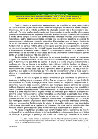 PARECER CNE/CEB 11/2000 - HOMOLOGADO
Despacho do Ministro em 7/6/2000, publicado no Diário Oficial da União de 9/6/2000, Seção 1e, p. 15.
VerResolução CNE/CEB 1/2000, publicada no Diário Oficial da União de 19/7/2000, Seção 1, p. 18.
CEB11.doc /SAO 006
8
Contudo, dentro de seus limites, a educação escolar possibilita um espaço democrático
de conhecimento e de postura tendente a assinalar um projeto de sociedade menos desigual.
Questionar, por si só, a virtude igualitária da educação escolar não é desconhecer o seu
potencial. Ela pode auxiliar na eliminação das discriminações e, nesta medida, abrir espaço
para outras modalidades mais amplas de liberdade. A universalização dos ensinos fundamental
e médio libera porque o acesso aos conhecimentos científicos virtualiza uma conquista da
racionalidade sobre poderes assentados no medo e na ignorância e possibilita o exercício do
pensamento sob o influxo de uma ação sistemática. Ela é também uma via de reconhecimento
de si, da auto-estima e do outro como igual. De outro lado, a universalização do ensino
fundamental, até por sua história, abre caminho para que mais cidadãos possam se apropriar
de conhecimentos avançados tão necessários para a consolidação de pessoas mais solidárias
e de países mais autônomos e democráticos. E, num mercado de trabalho onde a exigência do
ensino médio vai se impondo, a necessidade do ensino fundamental é uma verdadeira corrida
contra um tempo de exclusão não mais tolerável.
Tanto a crítica à formação hierárquica da sociedade brasileira, quanto a inclusão do
conjunto dos brasileiros vítimas de uma história excludente estão por se completar em nosso
país. A barreira posta pela falta de alcance à leitura e à escrita prejudica sobremaneira a
qualidade de vida de jovens e de adultos, estes últimos incluindo também os idosos11
,
exatamente no momento em que o acesso ou não ao saber e aos meios de obtê-lo
representam uma divisão cada vez mais significativa entre as pessoas. No século que se
avizinha, e que está sendo chamado de "o século do conhecimento", mais e mais saberes
aliados a competências tornar-se-ão indispensáveis para a vida cidadã e para o mundo do
trabalho.
E esta é uma das funções da escola democrática que, assentada no princípio da
igualdade e da liberdade, é um serviço público. Por ser um serviço público, por ser direito de
todos e dever do Estado, é obrigação deste último interferir no campo das desigualdades e,
com maior razão no caso brasileiro, no terreno das hierarquias sociais, por meio de políticas
públicas. O acesso a este serviço público é uma via de chegada a patamares que possibilitam
maior igualdade no espaço social. Tão pesada quanto a iníqua distribuição da riqueza e da
renda é a brutal negação que o sujeito iletrado ou analfabeto pode fazer de si mesmo no
convívio social. Por isso mesmo, várias instituições são chamadas à reparação desta dívida.
Este serviço, função cogente do Estado, se dá não só via complementaridade entre os
poderes públicos, sob o regime de colaboração, mas também com a presença e a cooperação
das instituições e setores organizados da sociedade civil. A igualdade e a liberdade tornam-se,
pois, os pressupostos fundamentais do direito à educação, sobretudo nas sociedades
politicamente democráticas e socialmente desejosas de uma melhor redistribuição das
riquezas entre os grupos sociais e entre os indivíduos que as compõem e as expressam.
As novas competências exigidas pelas transformações da base econômica do mundo
contemporâneo, o usufruto de direitos próprios da cidadania, a importância de novos critérios
de distinção e prestígio, a presença dos meios de comunicação assentados na micro-
11
Adulto é o ente humano já inteiramente crescido. O estado de adulto (adultícia) inclui o idoso.
Este parecer compreende os idosos como uma faixa etária sob a noção de adulto. Sobre o idoso, cf. art.
203, I e 229 da Constituição Federal.
 