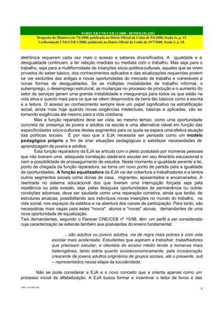 PARECER CNE/CEB 11/2000 - HOMOLOGADO
Despacho do Ministro em 7/6/2000, publicado no Diário Oficial da União de 9/6/2000, Seção 1e, p. 15.
VerResolução CNE/CEB 1/2000, publicada no Diário Oficial da União de 19/7/2000, Seção 1, p. 18.
CEB11.doc /SAO 006
9
eletrônica requerem cada vez mais o acesso a saberes diversificados. A igualdade e a
desigualdade continuam a ter relação imediata ou mediata com o trabalho. Mas seja para o
trabalho, seja para a multiformidade de inserções sócio-político-culturais, aqueles que se virem
privados do saber básico, dos conhecimentos aplicados e das atualizações requeridas podem
se ver excluídos das antigas e novas oportunidades do mercado de trabalho e vulneráveis a
novas formas de desigualdades. Se as múltiplas modalidades de trabalho informal, o
subemprego, o desemprego estrutural, as mudanças no processo de produção e o aumento do
setor de serviços geram uma grande instabilidade e insegurança para todos os que estão na
vida ativa e quanto mais para os que se vêem desprovidos de bens tão básicos como a escrita
e a leitura. O acesso ao conhecimento sempre teve um papel significativo na estratificação
social, ainda mais hoje quando novas exigências intelectuais, básicas e aplicadas, vão se
tornando exigências até mesmo para a vida cotidiana.
Mas a função reparadora deve ser vista, ao mesmo tempo, como uma oportunidade
concreta de presença de jovens e adultos na escola e uma alternativa viável em função das
especificidades sócio-culturais destes segmentos para os quais se espera uma efetiva atuação
das políticas sociais. É por isso que a EJA necessita ser pensada como um modelo
pedagógico próprio a fim de criar situações pedagógicas e satisfazer necessidades de
aprendizagem de jovens e adultos.
Esta função reparadora da EJA se articula com o pleito postulado por inúmeras pessoas
que não tiveram uma adequada correlação idade/ano escolar em seu itinerário educacional e
nem a possibilidade de prosseguimento de estudos. Neste momento a igualdade perante a lei,
ponto de chegada da função reparadora, se torna um novo ponto de partida para a igualdade
de oportunidades. A função equalizadora da EJA vai dar cobertura a trabalhadores e a tantos
outros segmentos sociais como donas de casa, migrantes, aposentados e encarcerados. A
reentrada no sistema educacional dos que tiveram uma interrupção forçada seja pela
repetência ou pela evasão, seja pelas desiguais oportunidades de permanência ou outras
condições adversas, deve ser saudada como uma reparação corretiva, ainda que tardia, de
estruturas arcaicas, possibilitando aos indivíduos novas inserções no mundo do trabalho, na
vida social, nos espaços da estética e na abertura dos canais de participação. Para tanto, são
necessárias mais vagas para estes "novos" alunos e "novas" alunas, demandantes de uma
nova oportunidade de equalização.
Tais demandantes, segundo o Parecer CNE/CEB nº 15/98, têm um perfil a ser considerado
cuja caracterização se estende também aos postulantes do ensino fundamental:
...são adultos ou jovens adultos, via de regra mais pobres e com vida
escolar mais acidentada. Estudantes que aspiram a trabalhar, trabalhadores
que precisam estudar, a clientela do ensino médio tende a tornar-se mais
heterogênea, tanto etária quanto socioeconomicamente, pela incorporação
crescente de jovens adultos originários de grupos sociais, até o presente, sub
– representados nessa etapa da escolaridade.
Não se pode considerar a EJA e o novo conceito que a orienta apenas como um
processo inicial de alfabetização. A EJA busca formar e incentivar o leitor de livros e das
 