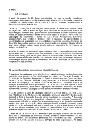 2 - Mérito
2.1- Introdução
A partir da década de 80, foram promulgadas, em todo o mundo, importantes
convenções, declarações e legislações para universalizar a educação escolar e garantir a
igualdade de oportunidades educacionais a todas as pessoas, respeitando-se a
diversidade e diferenças entre elas.
Dentre as Convenções e Declarações, destacam-se: a Declaração Mundial Sobre
Educação para Todos e Plano de Ação Para Satisfazer As Necessidades Básicas de
Aprendizagem, Jomtiem/1990, que tratam dos compromissos a serem assumidos pelos
países em desenvolvimento na oferta da educação básica e universal. Acrescente-se a
Declaração de Salamanca e Linha de Ação Sobre Necessidades Educativas
Especiais/1994, que estabelece diretrizes para a igualdade de oportunidades de
escolarização para as pessoas com necessidades educacionais especiais, eliminando-se,
do âmbito das escolas, qualquer forma de discriminação, por questões étnicas, gênero,
raça, idade, religião, cultura, classe social e outras e, especialmente, por tratar-se de
portador de deficiência.
A efetivação de escolas inclusivas/integradoras entendidas como aquelas capazes de se
organizarem para o cumprimento da função escolar com todos os alunos, utilizando-se
dos recursos pedagógicos, tecnológicos, humanos, administrativos, materiais, financeiros,
políticos, sociais e científicos e outros que se fizerem necessários para acesso de todos à
aprendizagem escolar, percurso e permanência na escola – tornou-se um dos principais
compromissos dos governos.
2.2- As transformações e concepções da Educação Especial
O paradigma da escola para todos, atendendo às reivindicações dos movimentos sociais,
contribuiu para transformações significativas na oferta da Educação Especial. A
Constituição da República Federativa do Brasil, a Constituição do Estado de Minas
Gerais, o Decreto Federal n° 3.298/99, que regulamenta a Lei nº 7.853/89 sobre a Política
Nacional para integração da pessoa portadora de deficiência, consolidam normas de
proteção e determinam outras providências. A Lei nº 10.172/01, que aprova o Plano
Nacional de Educação, entre outras legislações educacionais publicadas, no Brasil,
regulamenta a oferta da Educação Especial para cumprimento de direitos adquiridos.
A Lei de Diretrizes e Base da Educação Nacional nº 9.394/96 dedica, no Título V, que
trata “Dos Níveis e das Modalidades de Educação e Ensino”, o Capítulo V, “Da Educação
Especial” e trata a Educação Especial como modalidade de educação. A Educação
Especial deixou de ser um subsistema educacional para pessoas “excepcionais”,
(denominação utilizada em legislações anteriores) passando a ser inerente à educação
escolar, integrante da educação básica: educação infantil, ensino fundamental, ensino
médio, educação profissional, incluindo a modalidade de educação de jovens e adultos.
“È um dos fazeres escolares para atender às necessidades educacionais especiais
apresentadas pelo aluno em seu percurso escolar.”(Pinto, Maria - 1999)
O artigo 58 da Lei nº 9394/96 diz: “Entende-se por Educação Especial, para os efeitos
desta Lei, a modalidade de educação escolar, oferecida preferencialmente na rede
regular de ensino, para educandos portadores de necessidades especiais.” Determina
também que haverá, quando necessário, serviços de apoio especializado, na escola
 