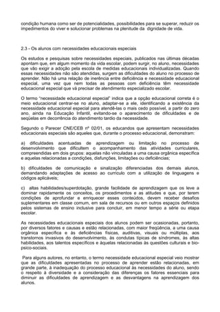 condição humana como ser de potencialidades, possibilidades para se superar, reduzir os
impedimentos do viver e solucionar problemas na plenitude da dignidade de vida.
2.3 - Os alunos com necessidades educacionais especiais
Os estudos e pesquisas sobre necessidades especiais, publicados nas últimas décadas
apontam que, em algum momento da vida escolar, podem surgir, no aluno, necessidades
que vão exigir a adoção pela escola de medidas educacionais individualizadas. Quando
essas necessidades não são atendidas, surgem as dificuldades do aluno no processo de
aprender. Não há uma relação de inerência entre deficiência e necessidade educacional
especial, uma vez que nem todas as pessoas com deficiência têm necessidade
educacional especial que vá precisar de atendimento especializado escolar.
O termo “necessidade educacional especial” indica que a opção educacional correta é o
meio educacional centrar-se no aluno, adaptar-se a ele, identificando a existência da
necessidade educacional especial para atendê-las o mais cedo possível, a partir do zero
ano, ainda na Educação Infantil, evitando-se o aparecimento de dificuldades e de
seqüelas em decorrência do atendimento tardio da necessidade.
Segundo o Parecer CNE/CEB nº 02/01, os educandos que apresentam necessidades
educacionais especiais são aqueles que, durante o processo educacional, demonstram:
a) dificuldades acentuadas de aprendizagem ou limitação no processo de
desenvolvimento que dificultem o acompanhamento das atividades curriculares,
compreendidas em dois grupos: aquelas não vinculadas a uma causa orgânica específica
e aquelas relacionadas a condições, disfunções, limitações ou deficiências;
b) dificuldades de comunicação e sinalização diferenciadas dos demais alunos,
demandando adaptações de acesso ao currículo com a utilização de linguagens e
códigos aplicáveis;
c) altas habilidades/superdotação, grande facilidade de aprendizagem que os leve a
dominar rapidamente os conceitos, os procedimentos e as atitudes e que, por terem
condições de aprofundar e enriquecer esses conteúdos, devem receber desafios
suplementares em classe comum, em sala de recursos ou em outros espaços definidos
pelos sistemas de ensino inclusive para concluir, em menor tempo a série ou etapa
escolar.
As necessidades educacionais especiais dos alunos podem ser ocasionadas, portanto,
por diversos fatores e causas e estão relacionadas, com maior freqüência, a uma causa
orgânica específica e às deficiências físicas, auditivas, visuais ou múltiplas, aos
transtornos invasivos do desenvolvimento, às condutas típicas de síndromes, às altas
habilidades, aos talentos específicos e àquelas relacionadas às questões culturais e bio-
psico-sociais.
Para alguns autores, no entanto, o termo necessidade educacional especial veio mostrar
que as dificuldades apresentadas no processo de aprender estão relacionadas, em
grande parte, à inadequação do processo educacional às necessidades do aluno, sendo
o respeito à diversidade e a consideração das diferenças os fatores essenciais para
diminuir as dificuldades de aprendizagem e as desvantagens na aprendizagem dos
alunos.
 