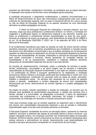 precisam ser eliminados, substituídos e formados, os resultados que se espera alcançar,
a integração inter-equipe e família bem como estratégias gerais propostas.
A avaliação educacional, o diagnóstico multidisciplinar, o relatório circunstanciado e o
Plano de Desenvolvimento do aluno são instrumentos indispensáveis para uma análise
criteriosa da necessidade especial, sem os quais é impossível afirmar se o aluno precisa
ou não da oferta de Educação Especial ou se apenas necessita de uma intervenção
afirmativa na prática pedagógica da escola.
A oferta da Educação Especial em instituições e serviços próprios, por sua
natureza, exige que seus professores e profissionais tenham, no mínimo, a formação em
magistério e qualificação básica no atendimento especial a ser oferecido. Importa que
todos os professores e profissionais tenham especialização na área em que atuem,
devendo os sistemas de ensino se organizar, para observância do artigo 59 da LDBEN e
do art. 18 da Resolução CNE/CEB n° 02/01, de 11 de setembro de 2001 e do Plano
Nacional de Educação.
É de fundamental importância que todas as escolas da rede de ensino tenham prédios
escolares acessíveis, sem as barreiras arquitetônicas que inviabilizem a inclusão escolar
dos alunos com dificuldades na locomoção e que os prédios escolares em funcionamento
recebam as reformas para se adequarem às normas da Associação Brasileira de Normas
Técnicas para Acessibilidade. As escolas, instituições ou serviços de Educação Especial,
para serem autorizadas a funcionar, devem apresentar as condições básicas de
acessibilidade e ter os equipamentos, mobiliários e materiais didáticos escolares
adequados às necessidades especiais dos alunos a que irão atender.
As funções de assessoramento, orientação, apoio e prestação de serviços à escola,
família, profissionais, comunidade e ao aluno exigem que os serviços e instituições
especializadas de Educação Especial fundamentem a sua ação em estudos e pesquisas
e na contribuição da família e busquem aperfeiçoar-se no diagnóstico e avaliação
educacional. Devem oferecer a formação continuada dos profissionais e contar com uma
equipe multiprofissional, constituída em parcerias entre as áreas de saúde, educação,
trabalho e assistência social. Os serviços irão necessitar de um quadro de pessoal
próprio e deverão estabelecer o número adequado de alunos com necessidades
educacionais por turma, observando-se as normas vigentes e o projeto pedagógico da
instituição.
No projeto da escola, estarão explicitados a missão da instituição, os serviços que irá
oferecer para igualdade de oportunidades educacionais, a relação dos serviços com a
família, escolas e a comunidade, as adaptações curriculares, o plano de capacitação
continuada dos profissionais e a articulação inter-áreas. No projeto é retratado o
compromisso da instituição em favorecer a inclusão educacional e social.
Todo esse processo exige que as escolas regulares se organizem para o atendimento
dos alunos com necessidades educacionais especiais e que as escolas e instituições
especializadas sejam uma das suas principais parceiras no processo.
A Educação Especial, modalidade de ensino na educação básica, apresenta os mesmos
objetivos, princípios e diretrizes das etapas da educação básica e possui contornos que
exigem regulação própria. As mudanças ocorridas nos fundamentos legais da Educação
Especial, conforme exposto, devem proporcionar ao aluno as condições necessárias para
acesso percurso e permanência na escola, desenvolvendo suas potencialidades em
escolas e serviços educacionais competentes no cumprimento de sua função.
 