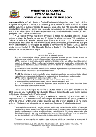 MUNICÍPIO DE ARAUCÁRIA
                          ESTADO DO PARANÁ
                   CONSELHO MUNICIPAL DE EDUCAÇÃO

acesso na idade própria. Assim, o Ensino Fundamental obrigatório, como direito público
subjetivo, está garantido para todos: crianças, jovens, adultos e idosos. O titular do direito
público subjetivo é qualquer pessoa de qualquer faixa etária que não tenha tido acesso à
escolaridade obrigatória, sendo que seu não cumprimento ou omissão por parte das
autoridades incumbidas, implica em responsabilidade da autoridade competente (art. 208,
parágrafo 2º da Constituição Federal).
       A Lei Federal nº 9.394/96 (Lei de Diretrizes e Bases da Educação Nacional – LDB)
reforça o dever do Estado em seu art. 4º, inciso I e ainda, no inciso VII estabelece a
“oferta de educação escolar regular para jovens e adultos, com características e
modalidades adequadas às suas necessidades e disponibilidades, garantindo-se aos que
forem trabalhadores as condições de acesso e permanência na escola”. A LDB dedica
ainda no seu Capítulo II - Da Educação Básica, a Seção V - Da Educação de Jovens e
Adultos que transcrevemos a seguir:

                                                   Seção V
                                       Da Educação de Jovens e Adultos
      Art. 37. A educação de jovens e adultos será destinada àqueles que não tiveram acesso ou
      continuidade de estudos no ensino fundamental e médio na idade própria.
      § 1º Os sistemas de ensino assegurarão gratuitamente aos jovens e aos adultos, que não puderam
      efetuar os estudos na idade regular, oportunidades educacionais apropriadas, consideradas as
      características do alunado, seus interesses, condições de vida e de trabalho, mediante cursos e
      exames.
      § 2º O Poder Público viabilizará e estimulará o acesso e a permanência do trabalhador na escola,
      mediante ações integradas e complementares entre si.

      Art. 38. Os sistemas de ensino manterão cursos e exames supletivos, que compreenderão a base
      nacional comum do currículo, habilitando ao prosseguimento de estudos em caráter regular.
      § 1º Os exames a que se refere este artigo realizar-se-ão:
      I - no nível de conclusão do ensino fundamental, para os maiores de quinze anos;
      II - no nível de conclusão do ensino médio, para os maiores de dezoito anos.
      § 2º Os conhecimentos e habilidades adquiridos pelos educandos por meios informais serão
      aferidos e reconhecidos mediante exames.

       Desde que a Educação de Jovens e Adultos passa a fazer parte constitutiva da
LDB, torna-se uma modalidade da Educação Básica e é reconhecida como direito público
subjetivo na etapa do Ensino Fundamental.
       O Plano Nacional de Educação (Lei Federal nº 10.172/2001) aponta em todo o
capítulo sobre EJA a necessidade da erradicação do analfabetismo no país e, portanto, a
oferta do Ensino Fundamental a todos aqueles que não tiveram acesso a ele na idade
própria . Ainda defende a importância da oferta dos 8 anos do Ensino Fundamental:

      Cabe, por fim, considerar que o resgate da dívida educacional não se restringe à oferta de formação
      equivalente às quatro séries iniciais do ensino fundamental. A oferta do ciclo completo de oito séries
      àqueles que lograrem completar as séries iniciais é parte integrante dos direitos assegurados pela
      Constituição Federal e deve ser ampliada gradativamente. Da mesma forma, deve ser garantido,
      aos que completaram o ensino fundamental, o acesso ao ensino médio.(p. 32)

      Portanto, a integração de ações dos poderes públicos municipal e estadual é

      RUA SÃO VICENTE DE PAULO – 670 – CENTRO – FONE/FAX: 3901-5079 – CEP 83.702-050 - ARAUCÁRIA – PR
                             cme@araucaria.pr.gov.br / cme.araucaria@gmail.com
                                                     10
 