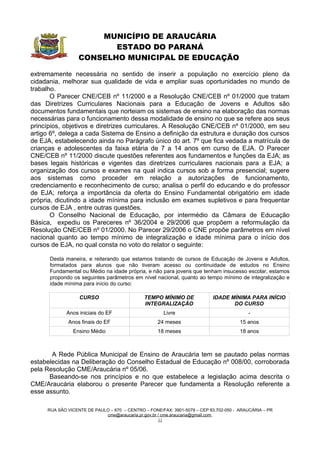 MUNICÍPIO DE ARAUCÁRIA
                         ESTADO DO PARANÁ
                  CONSELHO MUNICIPAL DE EDUCAÇÃO

extremamente necessária no sentido de inserir a população no exercício pleno da
cidadania, melhorar sua qualidade de vida e ampliar suas oportunidades no mundo de
trabalho.
       O Parecer CNE/CEB nº 11/2000 e a Resolução CNE/CEB nº 01/2000 que tratam
das Diretrizes Curriculares Nacionais para a Educação de Jovens e Adultos são
documentos fundamentais que norteiam os sistemas de ensino na elaboração das normas
necessárias para o funcionamento dessa modalidade de ensino no que se refere aos seus
princípios, objetivos e diretrizes curriculares. A Resolução CNE/CEB nº 01/2000, em seu
artigo 6º, delega a cada Sistema de Ensino a definição da estrutura e duração dos cursos
de EJA, estabelecendo ainda no Parágrafo único do art. 7º que fica vedada a matrícula de
crianças e adolescentes da faixa etária de 7 a 14 anos em curso de EJA. O Parecer
CNE/CEB nº 11/2000 discute questões referentes aos fundamentos e funções da EJA; as
bases legais históricas e vigentes das diretrizes curriculares nacionais para a EJA; a
organização dos cursos e exames na qual indica cursos sob a forma presencial; sugere
aos sistemas como proceder em relação a autorizações de funcionamento,
credenciamento e reconhecimento de curso; analisa o perfil do educando e do professor
de EJA; reforça a importância da oferta do Ensino Fundamental obrigatório em idade
própria, dicutindo a idade mínima para inclusão em exames supletivos e para frequentar
cursos de EJA , entre outras questões.
       O Conselho Nacional de Educação, por intermédio da Câmara de Educação
Básica, expediu os Pareceres nº 36/2004 e 29/2006 que propõem a reformulação da
Resolução CNE/CEB nº 01/2000. No Parecer 29/2006 o CNE propõe parâmetros em nível
nacional quanto ao tempo mínimo de integralização e idade mínima para o início dos
cursos de EJA, no qual consta no voto do relator o seguinte:

      Desta maneira, e reiterando que estamos tratando de cursos de Educação de Jovens e Adultos,
      formatados para alunos que não tiveram acesso ou continuidade de estudos no Ensino
      Fundamental ou Médio na idade própria, e não para jovens que tenham insucesso escolar, estamos
      propondo os seguintes parâmetros em nível nacional, quanto ao tempo mínimo de integralização e
      idade mínima para início do curso:

                  CURSO                      TEMPO MÍNIMO DE              IDADE MÍNIMA PARA INÍCIO
                                             INTEGRALIZAÇÃO                      DO CURSO
            Anos iniciais do EF                      Livre                               -
             Anos finais do EF                     24 meses                           15 anos
               Ensino Médio                        18 meses                           18 anos



       A Rede Pública Municipal de Ensino de Araucária tem se pautado pelas normas
estabelecidas na Deliberação do Conselho Estadual de Educação nº 008/00, corroborada
pela Resolução CME/Araucária nº 05/06.
      Baseando-se nos princípios e no que estabelece a legislação acima descrita o
CME/Araucária elaborou o presente Parecer que fundamenta a Resolução referente a
esse assunto.

     RUA SÃO VICENTE DE PAULO – 670 – CENTRO – FONE/FAX: 3901-5079 – CEP 83.702-050 - ARAUCÁRIA – PR
                            cme@araucaria.pr.gov.br / cme.araucaria@gmail.com
                                                    11
 