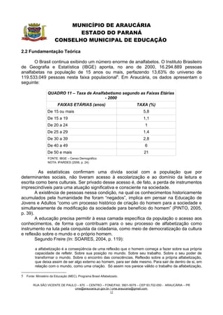 MUNICÍPIO DE ARAUCÁRIA
                              ESTADO DO PARANÁ
                       CONSELHO MUNICIPAL DE EDUCAÇÃO

2.2 Fundamentação Teórica

      O Brasil continua exibindo um número enorme de analfabetos. O Instituto Brasileiro
de Geografia e Estatística (IBGE) aponta, no ano de 2000, 16.294.889 pessoas
analfabetas na população de 15 anos ou mais, perfazendo 13,63% do universo de
119.533.049 pessoas nesta faixa populacional5. Em Araucária, os dados apresentam o
seguinte:

                  QUADRO 11 – Taxa de Analfabetismo segundo as Faixas Etárias
                                            - 2000
                         FAIXAS ETÁRIAS (anos)                         TAXA (%)
                  De 15 ou mais                                           5,8
                  De 15 a 19                                              1,1
                  De 20 a 24                                               1
                  De 25 a 29                                              1,4
                  De 30 a 39                                              2,8
                  De 40 a 49                                               6
                  De 50 e mais                                             21
                  FONTE: IBGE – Censo Demográfico
                  NOTA: IPARDES (2006, p. 24)


          As estatísticas confirmam uma dívida social com a população que por
determinantes sociais, não tiveram acesso à escolarização e ao domínio da leitura e
escrita como bens culturais. Ser privado desse acesso é, de fato, a perda de instrumentos
imprescindíveis para uma atuação significativa e consciente na sociedade.
        A existência de pessoas nessa condição, na qual os conhecimentos historicamente
acumulados pela humanidade lhe foram “negados”, implica em pensar na Educação de
Jovens e Adultos “como um processo histórico de criação do homem para a sociedade e
simultaneamente de modificação da sociedade para benefício do homem” (PINTO, 2005,
p. 39).
        A educação precisa permitir à essa camada específica da população o acesso aos
conhecimentos, de forma que contribuam para o seu processo de alfabetização como
instrumento na luta pela conquista da cidadania, como meio de democratização da cultura
e reflexão sobre o mundo e o próprio homem.
        Segundo Freire (In: SOARES, 2004, p. 119):

         a alfabetização é a conseqüência de uma reflexão que o homem começa a fazer sobre sua própria
         capacidade de refletir. Sobre sua posição no mundo. Sobre seu trabalho. Sobre o seu poder de
         transformar o mundo. Sobre o encontro das consciências. Reflexão sobre a própria alfabetização,
         que deixa assim de ser algo externo ao homem, para ser dele mesmo. Para sair de dentro de si, em
         relação com o mundo, como uma criação. Só assim nos parece válido o trabalho da alfabetização,

5 Fonte: Ministério da Educação (MEC). Programa Brasil Alfabetizado.

        RUA SÃO VICENTE DE PAULO – 670 – CENTRO – FONE/FAX: 3901-5079 – CEP 83.702-050 - ARAUCÁRIA – PR
                               cme@araucaria.pr.gov.br / cme.araucaria@gmail.com
                                                       12
 