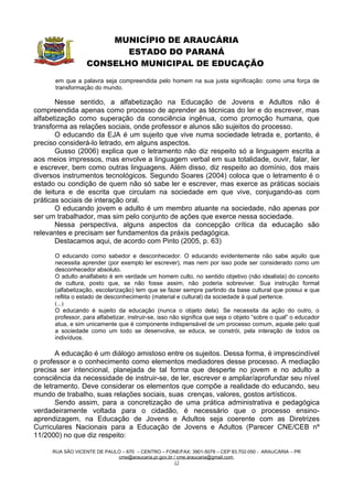 MUNICÍPIO DE ARAUCÁRIA
                         ESTADO DO PARANÁ
                  CONSELHO MUNICIPAL DE EDUCAÇÃO
      em que a palavra seja compreendida pelo homem na sua justa significação: como uma força de
      transformação do mundo.

       Nesse sentido, a alfabetização na Educação de Jovens e Adultos não é
compreendida apenas como processo de aprender as técnicas do ler e do escrever, mas
alfabetização como superação da consciência ingênua, como promoção humana, que
transforma as relações sociais, onde professor e alunos são sujeitos do processo.
       O educando da EJA é um sujeito que vive numa sociedade letrada e, portanto, é
preciso considerá-lo letrado, em alguns aspectos.
       Gusso (2006) explica que o letramento não diz respeito só a linguagem escrita a
aos meios impressos, mas envolve a linguagem verbal em sua totalidade, ouvir, falar, ler
e escrever, bem como outras linguagens. Além disso, diz respeito ao domínio, dos mais
diversos instrumentos tecnológicos. Segundo Soares (2004) coloca que o letramento é o
estado ou condição de quem não só sabe ler e escrever, mas exerce as práticas sociais
de leitura e de escrita que circulam na sociedade em que vive, conjugando-as com
práticas sociais de interação oral.
       O educando jovem e adulto é um membro atuante na sociedade, não apenas por
ser um trabalhador, mas sim pelo conjunto de ações que exerce nessa sociedade.
       Nessa perspectiva, alguns aspectos da concepção crítica da educação são
relevantes e precisam ser fundamentos da práxis pedagógica.
       Destacamos aqui, de acordo com Pinto (2005, p. 63)

      O educando como sabedor e desconhecedor. O educando evidentemente não sabe aquilo que
      necessita aprender (por exemplo ler escrever), mas nem por isso pode ser considerado como um
      desconhecedor absoluto.
      O adulto analfabeto é em verdade um homem culto, no sentido objetivo (não idealista) do conceito
      de cultura, posto que, se não fosse assim, não poderia sobreviver. Sua instrução formal
      (alfabetização, escolarização) tem que se fazer sempre partindo da base cultural que possui e que
      reflita o estado de desconhecimento (material e cultural) da sociedade à qual pertence.
      (...)
      O educando é sujeito da educação (nunca o objeto dela). Se necessita da ação do outro, o
      professor, para alfabetizar, instruir-se, isso não significa que seja o objeto “sobre o qual” o educador
      atua, e sim unicamente que é componente indispensável de um processo comum, aquele pelo qual
      a sociedade como um todo se desenvolve, se educa, se constrói, pela interação de todos os
      indivíduos.

       A educação é um diálogo amistoso entre os sujeitos. Dessa forma, é imprescindível
o professor e o conhecimento como elementos mediadores desse processo. A mediação
precisa ser intencional, planejada de tal forma que desperte no jovem e no adulto a
consciência da necessidade de instruir-se, de ler, escrever e ampliar/aprofundar seu nível
de letramento. Deve considerar os elementos que compõe a realidade do educando, seu
mundo de trabalho, suas relações sociais, suas crenças, valores, gostos artísticos.
       Sendo assim, para a concretização de uma prática administrativa e pedagógica
verdadeiramente voltada para o cidadão, é necessário que o processo ensino-
aprendizagem, na Educação de Jovens e Adultos seja coerente com as Diretrizes
Curriculares Nacionais para a Educação de Jovens e Adultos (Parecer CNE/CEB nº
11/2000) no que diz respeito:

     RUA SÃO VICENTE DE PAULO – 670 – CENTRO – FONE/FAX: 3901-5079 – CEP 83.702-050 - ARAUCÁRIA – PR
                            cme@araucaria.pr.gov.br / cme.araucaria@gmail.com
                                                    13
 