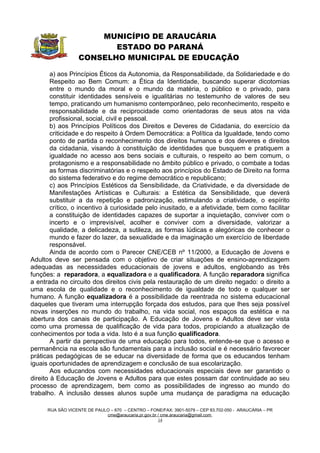 MUNICÍPIO DE ARAUCÁRIA
                          ESTADO DO PARANÁ
                   CONSELHO MUNICIPAL DE EDUCAÇÃO

        a) aos Princípios Éticos da Autonomia, da Responsabilidade, da Solidariedade e do
        Respeito ao Bem Comum: a Ética da Identidade, buscando superar dicotomias
        entre o mundo da moral e o mundo da matéria, o público e o privado, para
        constituir identidades sensíveis e igualitárias no testemunho de valores de seu
        tempo, praticando um humanismo contemporâneo, pelo reconhecimento, respeito e
        responsabilidade e da reciprocidade como orientadoras de seus atos na vida
        profissional, social, civil e pessoal.
        b) aos Princípios Políticos dos Direitos e Deveres de Cidadania, do exercício da
        criticidade e do respeito à Ordem Democrática: a Política da Igualdade, tendo como
        ponto de partida o reconhecimento dos direitos humanos e dos deveres e direitos
        da cidadania, visando à constituição de identidades que busquem e pratiquem a
        igualdade no acesso aos bens sociais e culturais, o respeito ao bem comum, o
        protagonismo e a responsabilidade no âmbito público e privado, o combate a todas
        as formas discriminatórias e o respeito aos princípios do Estado de Direito na forma
        do sistema federativo e do regime democrático e republicano;
        c) aos Princípios Estéticos da Sensibilidade, da Criatividade, e da diversidade de
        Manifestações Artísticas e Culturais: a Estética da Sensibilidade, que deverá
        substituir a da repetição e padronização, estimulando a criatividade, o espírito
        crítico, o incentivo à curiosidade pelo inusitado, e a afetividade, bem como facilitar
        a constituição de identidades capazes de suportar a inquietação, conviver com o
        incerto e o imprevisível, acolher e conviver com a diversidade, valorizar a
        qualidade, a delicadeza, a sutileza, as formas lúdicas e alegóricas de conhecer o
        mundo e fazer do lazer, da sexualidade e da imaginação um exercício de liberdade
        responsável.
        Ainda de acordo com o Parecer CNE/CEB nº 11/2000, a Educação de Jovens e
Adultos deve ser pensada com o objetivo de criar situações de ensino-aprendizagem
adequadas as necessidades educacionais de jovens e adultos, englobando as três
funções: a reparadora, a equalizadora e a qualificadora. A função reparadora significa
a entrada no circuito dos direitos civis pela restauração de um direito negado: o direito a
uma escola de qualidade e o reconhecimento de igualdade de todo e qualquer ser
humano. A função equalizadora é a possibilidade da reentrada no sistema educacional
daqueles que tiveram uma interrupção forçada dos estudos, para que lhes seja possível
novas inserções no mundo do trabalho, na vida social, nos espaços da estética e na
abertura dos canais de participação. A Educação de Jovens e Adultos deve ser vista
como uma promessa de qualificação de vida para todos, propiciando a atualização de
conhecimentos por toda a vida. Isto é a sua função qualificadora.
        A partir da perspectiva de uma educação para todos, entende-se que o acesso e
permanência na escola são fundamentais para a inclusão social e é necessário favorecer
práticas pedagógicas de se educar na diversidade de forma que os educandos tenham
iguais oportunidades de aprendizagem e conclusão de sua escolarização.
        Aos educandos com necessidades educacionais especiais deve ser garantido o
direito à Educação de Jovens e Adultos para que estes possam dar continuidade ao seu
processo de aprendizagem, bem como as possibilidades de ingresso ao mundo do
trabalho. A inclusão desses alunos supõe uma mudança de paradigma na educação

      RUA SÃO VICENTE DE PAULO – 670 – CENTRO – FONE/FAX: 3901-5079 – CEP 83.702-050 - ARAUCÁRIA – PR
                             cme@araucaria.pr.gov.br / cme.araucaria@gmail.com
                                                     14
 