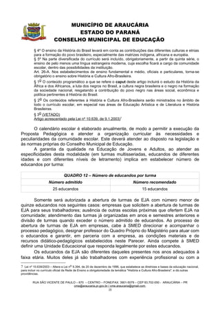 MUNICÍPIO DE ARAUCÁRIA
                                ESTADO DO PARANÁ
                         CONSELHO MUNICIPAL DE EDUCAÇÃO
          § 4º O ensino da História do Brasil levará em conta as contribuições das diferentes culturas e etnias
          para a formação do povo brasileiro, especialmente das matrizes indígena, africana e européia.
          § 5º Na parte diversificada do currículo será incluído, obrigatoriamente, a partir da quinta série, o
          ensino de pelo menos uma língua estrangeira moderna, cuja escolha ficará a cargo da comunidade
          escolar, dentro das possibilidades da instituição.
          Art. 26-A. Nos estabelecimentos de ensino fundamental e médio, oficiais e particulares, torna-se
          obrigatório o ensino sobre História e Cultura Afro-Brasileira.
          § 1o O conteúdo programático a que se refere o caput deste artigo incluirá o estudo da História da
          África e dos Africanos, a luta dos negros no Brasil, a cultura negra brasileira e o negro na formação
          da sociedade nacional, resgatando a contribuição do povo negro nas áreas social, econômica e
          política pertinentes à História do Brasil.
          § 2o Os conteúdos referentes à História e Cultura Afro-Brasileira serão ministrados no âmbito de
          todo o currículo escolar, em especial nas áreas de Educação Artística e de Literatura e História
          Brasileiras.
          § 3o (VETADO)
          Artigo acrescentado pela Lei nº 10.639, de 9.1.2003)7

       O calendário escolar é elaborado anualmente, de modo a permitir a execução da
Proposta Pedagógica e atender a organização curricular às necessidades e
peculiaridades da comunidade escolar. Este deverá atender ao disposto na legislação e
às normas próprias do Conselho Municipal de Educação.
       A garantia da qualidade na Educação de Jovens e Adultos, ao atender as
especificidades desta modalidade (em turmas multisseriadas, educandos de diferentes
idades e com diferentes níveis de letramento) implica em estabelecer número de
educandos por turma:

                                 QUADRO 12 – Número de educandos por turma
                     Número admitido                                                   Número recomendado
                         25 educandos                                                          15 educandos

        Somente será autorizada a abertura de turmas de EJA com número menor de
quinze educandos nos seguintes casos: empresas que solicitem a abertura de turmas de
EJA para seus trabalhadores; ausência de outras escolas próximas que ofertem EJA na
comunidade; atendimento das turmas já organizadas em anos e semestres anteriores e
divisão de turmas quando exceder o número admitido de educandos. Ao processo de
abertura de turmas de EJA em empresas, cabe à SMED direcionar e acompanhar o
processo pedagógico, designar professor do Quadro Próprio do Magistério para atuar com
o educandos e garantir, em parceria com a empresa, as condições materiais e de
recursos didático-pedagógicos estabelecidos neste Parecer. Ainda compete à SMED
definir uma Unidade Educacional que responda legalmente por estes educandos.
        Os educandos da EJA são diferentes daqueles presentes nos anos adequados à
faixa etária. Muitos deles já são trabalhadores com experiência profissional ou com a

7 Lei nº 10.639/2003 – Altera a Lei no 9.394, de 20 de dezembro de 1996, que estabelece as diretrizes e bases da educação nacional,
para incluir no currículo oficial da Rede de Ensino a obrigatoriedade da temática "História e Cultura Afro-Brasileira", e dá outras
providências.

         RUA SÃO VICENTE DE PAULO – 670 – CENTRO – FONE/FAX: 3901-5079 – CEP 83.702-050 - ARAUCÁRIA – PR
                                cme@araucaria.pr.gov.br / cme.araucaria@gmail.com
                                                        16
 