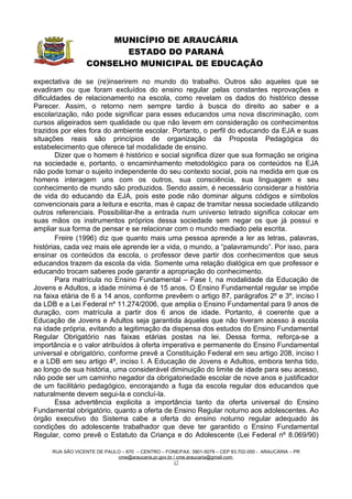 MUNICÍPIO DE ARAUCÁRIA
                         ESTADO DO PARANÁ
                  CONSELHO MUNICIPAL DE EDUCAÇÃO

expectativa de se (re)inserirem no mundo do trabalho. Outros são aqueles que se
evadiram ou que foram excluídos do ensino regular pelas constantes reprovações e
dificuldades de relacionamento na escola, como revelam os dados do histórico desse
Parecer. Assim, o retorno nem sempre tardio à busca do direito ao saber e a
escolarização, não pode significar para esses educandos uma nova discriminação, com
cursos aligeirados sem qualidade ou que não levem em consideração os conhecimentos
trazidos por eles fora do ambiente escolar. Portanto, o perfil do educando da EJA e suas
situações reais são princípios de organização da Proposta Pedagógica do
estabelecimento que oferece tal modalidade de ensino.
        Dizer que o homem é histórico e social significa dizer que sua formação se origina
na sociedade e, portanto, o encaminhamento metodológico para os conteúdos na EJA
não pode tomar o sujeito independente do seu contexto social, pois na medida em que os
homens interagem uns com os outros, sua consciência, sua linguagem e seu
conhecimento de mundo são produzidos. Sendo assim, é necessário considerar a história
de vida do educando da EJA, pois este pode não dominar alguns códigos e símbolos
convencionais para a leitura e escrita, mas é capaz de tramitar nessa sociedade utilizando
outros referenciais. Possibilitar-lhe a entrada num universo letrado significa colocar em
suas mãos os instrumentos próprios dessa sociedade sem negar os que já possui e
ampliar sua forma de pensar e se relacionar com o mundo mediado pela escrita.
        Freire (1996) diz que quanto mais uma pessoa aprende a ler as letras, palavras,
histórias, cada vez mais ele aprende ler a vida, o mundo, a “palavramundo”. Por isso, para
ensinar os conteúdos da escola, o professor deve partir dos conhecimentos que seus
educandos trazem da escola da vida. Somente uma relação dialógica em que professor e
educando trocam saberes pode garantir a apropriação do conhecimento.
        Para matrícula no Ensino Fundamental – Fase I, na modalidade da Educação de
Jovens e Adultos, a idade mínima é de 15 anos. O Ensino Fundamental regular se impõe
na faixa etária de 6 a 14 anos, conforme prevêem o artigo 87, parágrafos 2º e 3º, inciso I
da LDB e a Lei Federal nº 11.274/2006, que amplia o Ensino Fundamental para 9 anos de
duração, com matrícula a partir dos 6 anos de idade. Portanto, é coerente que a
Educação de Jovens e Adultos seja garantida àqueles que não tiveram acesso à escola
na idade própria, evitando a legitimação da dispensa dos estudos do Ensino Fundamental
Regular Obrigatório nas faixas etárias postas na lei. Dessa forma, reforça-se a
importância e o valor atribuídos à oferta imperativa e permanente do Ensino Fundamental
universal e obrigatório, conforme prevê a Constituição Federal em seu artigo 208, inciso I
e a LDB em seu artigo 4º, inciso I. A Educação de Jovens e Adultos, embora tenha tido,
ao longo de sua história, uma considerável diminuição do limite de idade para seu acesso,
não pode ser um caminho negador da obrigatoriedade escolar de nove anos e justificador
de um facilitário pedagógico, encorajando a fuga da escola regular dos educandos que
naturalmente devem segui-la e concluí-la.
        Essa advertência explicita a importância tanto da oferta universal do Ensino
Fundamental obrigatório, quanto a oferta de Ensino Regular noturno aos adolescentes. Ao
órgão executivo do Sistema cabe a oferta do ensino noturno regular adequado às
condições do adolescente trabalhador que deve ter garantido o Ensino Fundamental
Regular, como prevê o Estatuto da Criança e do Adolescente (Lei Federal nº 8.069/90)

     RUA SÃO VICENTE DE PAULO – 670 – CENTRO – FONE/FAX: 3901-5079 – CEP 83.702-050 - ARAUCÁRIA – PR
                            cme@araucaria.pr.gov.br / cme.araucaria@gmail.com
                                                    17
 