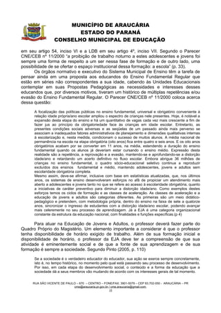 MUNICÍPIO DE ARAUCÁRIA
                         ESTADO DO PARANÁ
                  CONSELHO MUNICIPAL DE EDUCAÇÃO

em seu artigo 54, inciso VI e a LDB em seu artigo 4º, inciso VII. Segundo o Parecer
CNE/CEB nº 11/2000 “a proibição de trabalho noturno a estes adolescentes e jovens foi
sempre uma forma de respeito a um ser nessa fase de formação e de outro lado, uma
possibilidade de se ofertar o espaço institucional dessa formação: a escola” (p. 33).
      Os órgãos normativo e executivo do Sistema Municipal de Ensino têm a tarefa de
pensar ainda em uma proposta aos educandos do Ensino Fundamental Regular que
estão em séries não correspondentes a sua idade, cabendo às Unidades Educacionais
contemplar em suas Propostas Pedagógicas as necessidades e interesses desses
educandos que, por diversos motivos, tiveram um histórico de múltiplas repetências e/ou
evasão do Ensino Fundamental Regular. O Parecer CNE/CEB nº 11/2000 coloca acerca
dessa questão:

      A focalização das políticas públicas no ensino fundamental, universal e obrigatório conveniente à
      relação idade própria/ano escolar ampliou o espectro de crianças nele presentes. Hoje, é notável a
      expansão desta etapa do ensino e há um quantitativo de vagas cada vez mais crescente a fim de
      fazer jus ao princípio da obrigatoriedade face às crianças em idade escolar. Entretanto, as
      presentes condições sociais adversas e as seqüelas de um passado ainda mais perverso se
      associam a inadequados fatores administrativos de planejamento e dimensões qualitativas internas
      à escolarização e, nesta medida, condicionam o sucesso de muitos alunos. A média nacional de
      permanência na escola na etapa obrigatória (oito anos) fica entre quatro e seis anos. E os oito anos
      obrigatórios acabam por se converter em 11 anos, na média, estendendo a duração do ensino
      fundamental quando os alunos já deveriam estar cursando o ensino médio. Expressão desta
      realidade são a repetência, a reprovação e a evasão, mantendo-se e aprofundando-se a distorção
      idade/ano e retardando um acerto definitivo no fluxo escolar. Embora abrigue 36 milhões de
      crianças no ensino fundamental, o quadro sócio-educacional seletivo continua a reproduzir
      excluídos dos ensinos fundamental e médio, mantendo adolescentes, jovens e adultos sem
      escolaridade obrigatória completa.
      Mesmo assim, deve-se afirmar, inclusive com base em estatísticas atualizadas, que, nos últimos
      anos, os sistemas de ensino desenvolveram esforços no afã de propiciar um atendimento mais
      aberto a adolescentes e jovens tanto no que se refere ao acesso à escolaridade obrigatória, quanto
      a iniciativas de caráter preventivo para diminuir a distorção idade/ano. Como exemplos destes
      esforços temos os ciclos de formação e as classes de aceleração. As classes de aceleração e a
      educação de jovens e adultos são categorias diferentes. As primeiras são um meio didático-
      pedagógico e pretendem, com metodologia própria, dentro do ensino na faixa de sete a quatorze
      anos, sincronizar o ingresso de estudantes com a distorção idade/ano escolar, podendo avançar
      mais celeremente no seu processo de aprendizagem. Já a EJA é uma categoria organizacional
      constante da estrutura da educação nacional, com finalidades e funções específicas.(p 4)

       Para atuar na Educação de Jovens e Adultos, o professor deverá fazer parte do
Quadro Próprio do Magistério. Um elemento importante a considerar é que o professor
tenha disponibilidade de horário exigido de trabalho. Além de sua formação inicial e
disponibilidade de horário, o professor da EJA deve ter a compreensão de que sua
atividade é eminentemente social e de que a fonte de sua aprendizagem e de sua
formação é sempre a sociedade. Segundo Pinto (2005, p. 110)

      Se a sociedade é o verdadeiro educador do educador, sua ação se exerce sempre concretamente,
      isto é, no tempo histórico, no momento pelo qual está passando seu processo de desenvolvimento.
      Por isso, em cada etapa do desenvolvimento social, o conteúdo e a forma da educação que a
      sociedade dá a seus membros vão mudando de acordo com os interesses gerais de tal momento.


     RUA SÃO VICENTE DE PAULO – 670 – CENTRO – FONE/FAX: 3901-5079 – CEP 83.702-050 - ARAUCÁRIA – PR
                            cme@araucaria.pr.gov.br / cme.araucaria@gmail.com
                                                    18
 