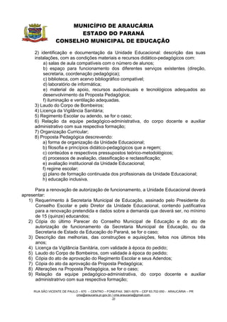 MUNICÍPIO DE ARAUCÁRIA
                         ESTADO DO PARANÁ
                  CONSELHO MUNICIPAL DE EDUCAÇÃO

      2) identificação e documentação da Unidade Educacional: descrição das suas
      instalações, com as condições materiais e recursos didático-pedagógicos com:
          a) salas de aula compatíveis com o número de alunos;
          b) espaço para funcionamento dos diferentes serviços existentes (direção,
          secretaria, coordenação pedagógica);
          c) biblioteca, com acervo bibliográfico compatível;
          d) laboratório de informática;
          e) material de apoio, recursos audiovisuais e tecnológicos adequados ao
          desenvolvimento da Proposta Pedagógica;
          f) iluminação e ventilação adequadas.
      3) Laudo do Corpo de Bombeiros;
      4) Licença da Vigilância Sanitária;
      5) Regimento Escolar ou adendo, se for o caso;
      6) Relação da equipe pedagógico-administrativa, do corpo docente e auxiliar
      administrativo com sua respectiva formação;
      7) Organização Curricular;
      8) Proposta Pedagógica descrevendo:
          a) forma de organização da Unidade Educacional;
          b) filosofia e princípios didático-pedagógicos que a regem;
          c) conteúdos e respectivos pressupostos teórico-metodológicos;
          d) processos de avaliação, classificação e reclassificação;
          e) avaliação institucional da Unidade Educacional;
          f) regime escolar;
          g) plano de formação continuada dos profissionais da Unidade Educacional;
          h) educação inclusiva.

      Para a renovação de autorização de funcionamento, a Unidade Educacional deverá
apresentar:
   1) Requerimento à Secretaria Municipal de Educação, assinado pelo Presidente do
      Conselho Escolar e pelo Diretor da Unidade Educacional, contendo justificativa
      para a renovação pretendida e dados sobre a demanda que deverá ser, no mínimo
      de 15 (quinze) educandos;
   2) Cópia do último Parecer do Conselho Municipal de Educação e do ato de
      autorização de funcionamento da Secretaria Municipal de Educação, ou da
      Secretaria de Estado da Educação do Paraná, se for o caso;
   3) Descrição das melhorias, das construções e aquisições, feitos nos últimos três
      anos;
   4) Licença da Vigilância Sanitária, com validade à época do pedido;
   5) Laudo do Corpo de Bombeiros, com validade à época do pedido;
   6) Cópia do ato de aprovação do Regimento Escolar e seus Adendos;
   7) Cópia do ato da aprovação da Proposta Pedagógica;
   8) Alterações na Proposta Pedagógica, se for o caso;
   9) Relação da equipe pedagógico-administrativa, do corpo docente e auxiliar
      administratrivo com sua respectiva formação;

     RUA SÃO VICENTE DE PAULO – 670 – CENTRO – FONE/FAX: 3901-5079 – CEP 83.702-050 - ARAUCÁRIA – PR
                            cme@araucaria.pr.gov.br / cme.araucaria@gmail.com
                                                    20
 